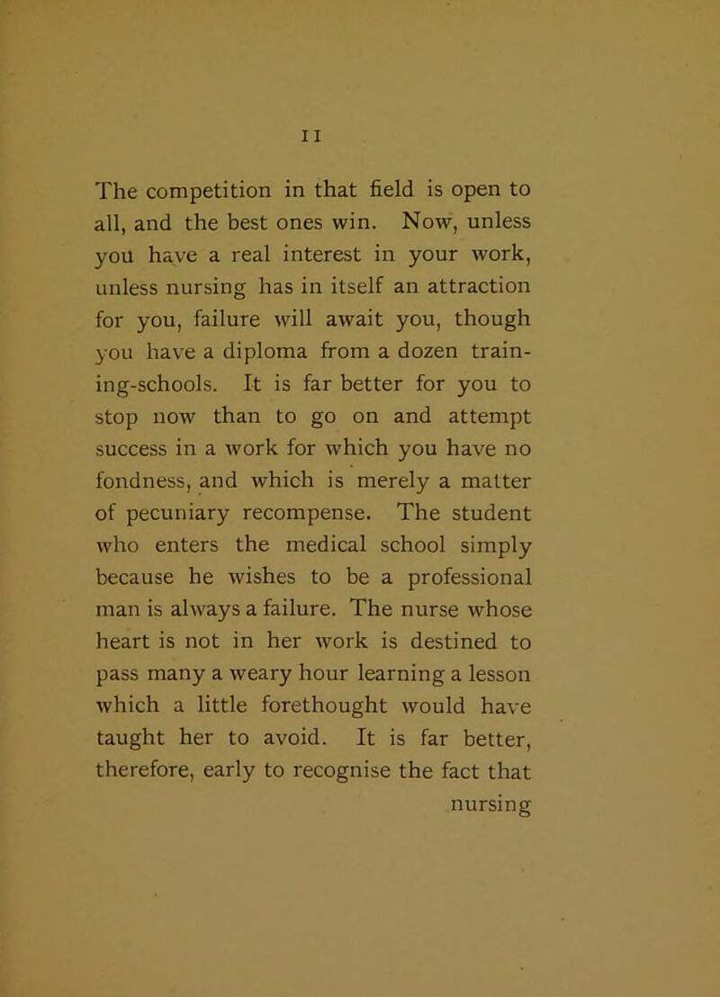 The competition in that field is open to all, and the best ones win. Now, unless you have a real interest in your work, unless nursing has in itself an attraction for you, failure will await you, though you have a diploma from a dozen train- ing-schools. It is far better for you to stop now than to go on and attempt success in a work for which you have no fondness, and which is merely a matter of pecuniary recompense. The student who enters the medical school simply because he wishes to be a professional man is always a failure. The nurse whose heart is not in her work is destined to pass many a weary hour learning a lesson which a little forethought would have taught her to avoid. It is far better, therefore, early to recognise the fact that nursing