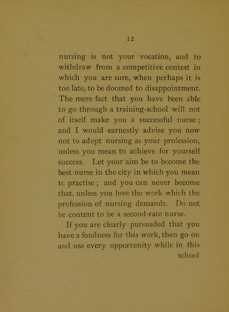 nursing is not your vocation, and to withdraw from a competitive contest in which you are sure, when perhaps it is too late, to be doomed to disappointment. The mere fact that you have been able to go through a training-school will not of itself make you a successful nurse ; and I would earnestly advise you nowf not to adopt nursing as your profession, unless you mean to achieve for yourself success. Let your aim be to become the best nurse in the city in which you mean tc practise ; and you can never become that, unless you love the work w'hich the profession of nursing demands. Do not be content to be a second-rate nurse. If you are clearly pursuaded that you have a fondness for this work, then go on and use every opportunity while in this school