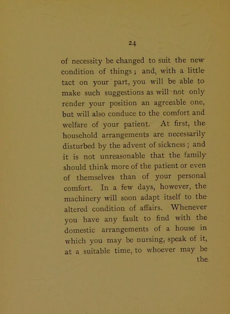 of necessity be changed to suit the new condition of things ; and, with a little tact on your part, you will be able to make such suggestions as will not only render your position an agreeable one, but will also conduce to the comfort and welfare of your patient. At first, the household arrangements are necessarily disturbed by the advent of sickness ; and it is not unreasonable that the family should think more of the patient or even of themselves than of your personal comfort. In a few days, however, the machinery will soon adapt itself to the altered condition of affairs. Whenever you have any fault to find with the domestic arrangements of a house in which you may be nursing, speak of it, at a suitable time, to whoever may be the