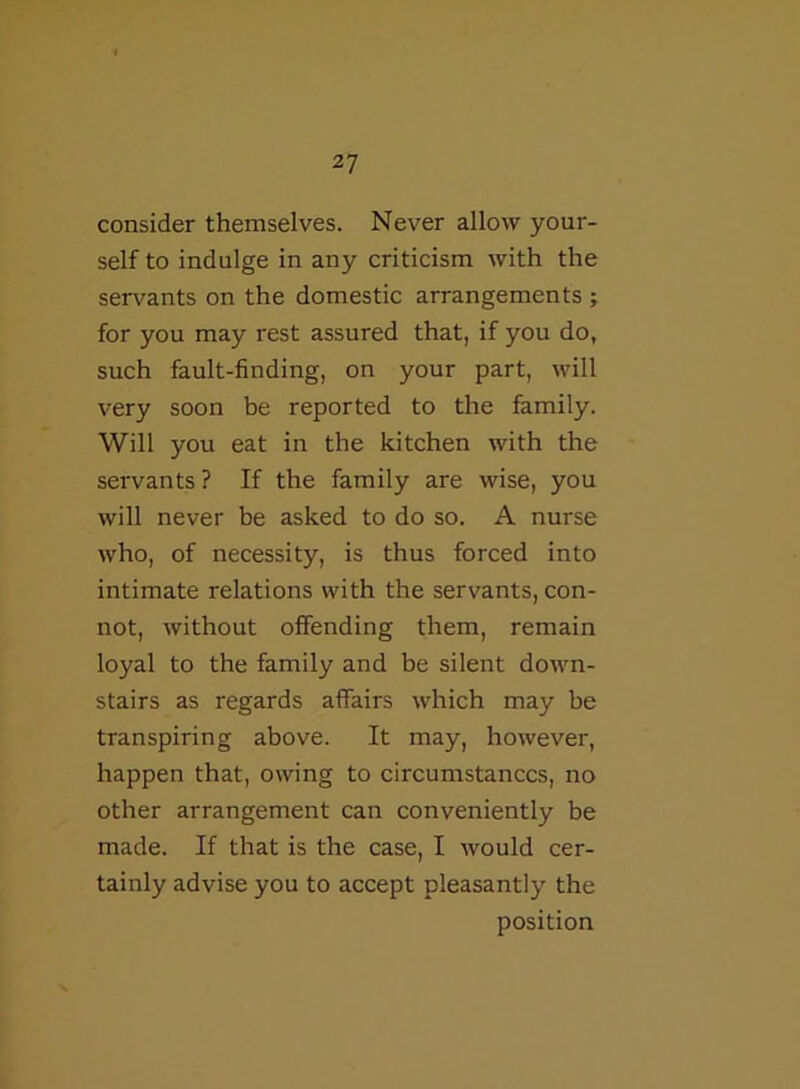 consider themselves. Never allow your- self to indulge in any criticism with the servants on the domestic arrangements ; for you may rest assured that, if you do, such fault-finding, on your part, will very soon be reported to the family. Will you eat in the kitchen with the servants ? If the family are wise, you will never be asked to do so. A nurse who, of necessity, is thus forced into intimate relations with the servants, con- not, without offending them, remain loyal to the family and be silent down- stairs as regards affairs which may be transpiring above. It may, however, happen that, owing to circumstances, no other arrangement can conveniently be made. If that is the case, I would cer- tainly advise you to accept pleasantly the position