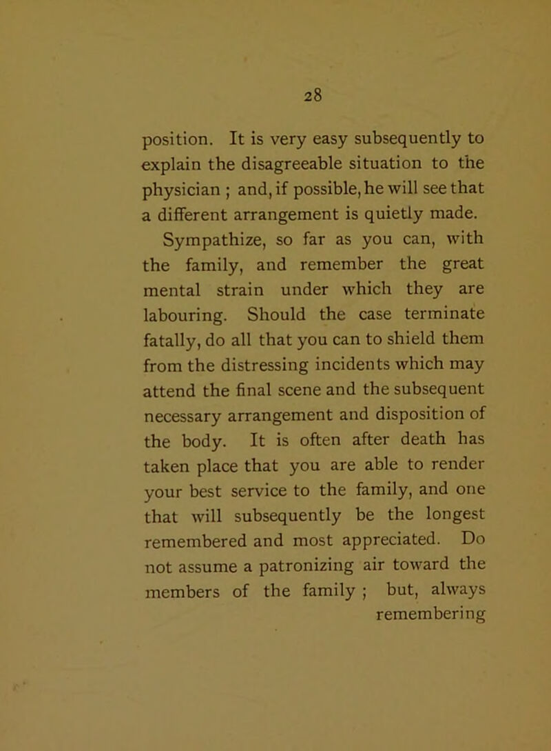 position. It is very easy subsequently to explain the disagreeable situation to the physician ; and, if possible, he will see that a different arrangement is quietly made. Sympathize, so far as you can, with the family, and remember the great mental strain under which they are labouring. Should the case terminate fatally, do all that you can to shield them from the distressing incidents which may attend the final scene and the subsequent necessary arrangement and disposition of the body. It is often after death has taken place that you are able to render your best service to the family, and one that will subsequently be the longest remembered and most appreciated. Do not assume a patronizing air toward the members of the family ; but, always remembering