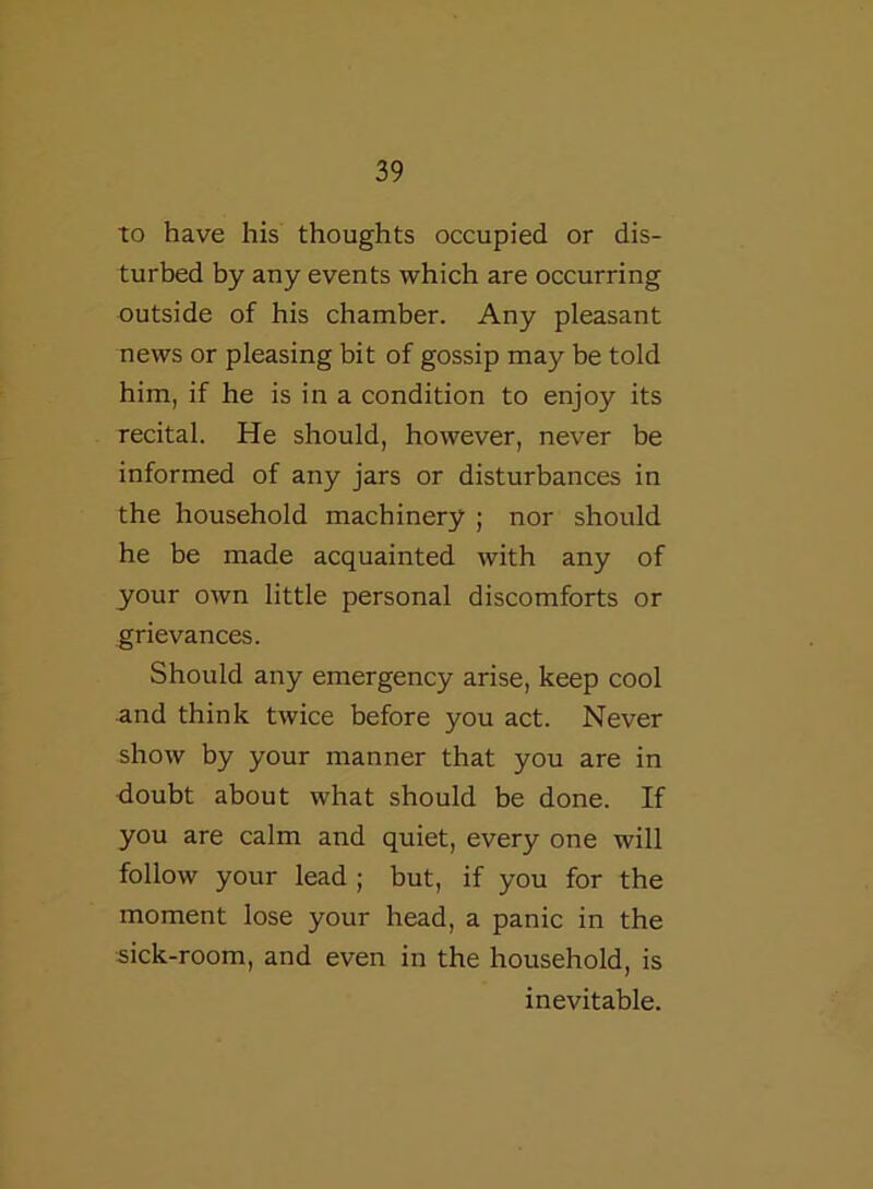 to have his thoughts occupied or dis- turbed by any events which are occurring outside of his chamber. Any pleasant news or pleasing bit of gossip may be told him, if he is in a condition to enjoy its recital. He should, however, never be informed of any jars or disturbances in the household machinery ; nor should he be made acquainted with any of your own little personal discomforts or grievances. Should any emergency arise, keep cool and think twice before you act. Never show by your manner that you are in doubt about what should be done. If you are calm and quiet, every one will follow your lead ; but, if you for the moment lose your head, a panic in the sick-room, and even in the household, is inevitable.