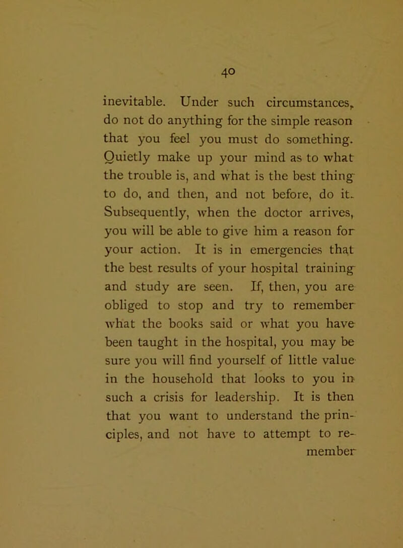 inevitable. Under such circumstances, do not do anything for the simple reason that you feel you must do something. Quietly make up your mind as to what the trouble is, and what is the best thing to do, and then, and not before, do it. Subsequently, when the doctor arrives, you will be able to give him a reason for your action. It is in emergencies that the best results of your hospital training and study are seen. If, then, you are obliged to stop and try to remember what the books said or what you have been taught in the hospital, you may be sure you will find yourself of little value in the household that looks to you in- such a crisis for leadership. It is then that you want to understand the prin- ciples, and not have to attempt to re- member