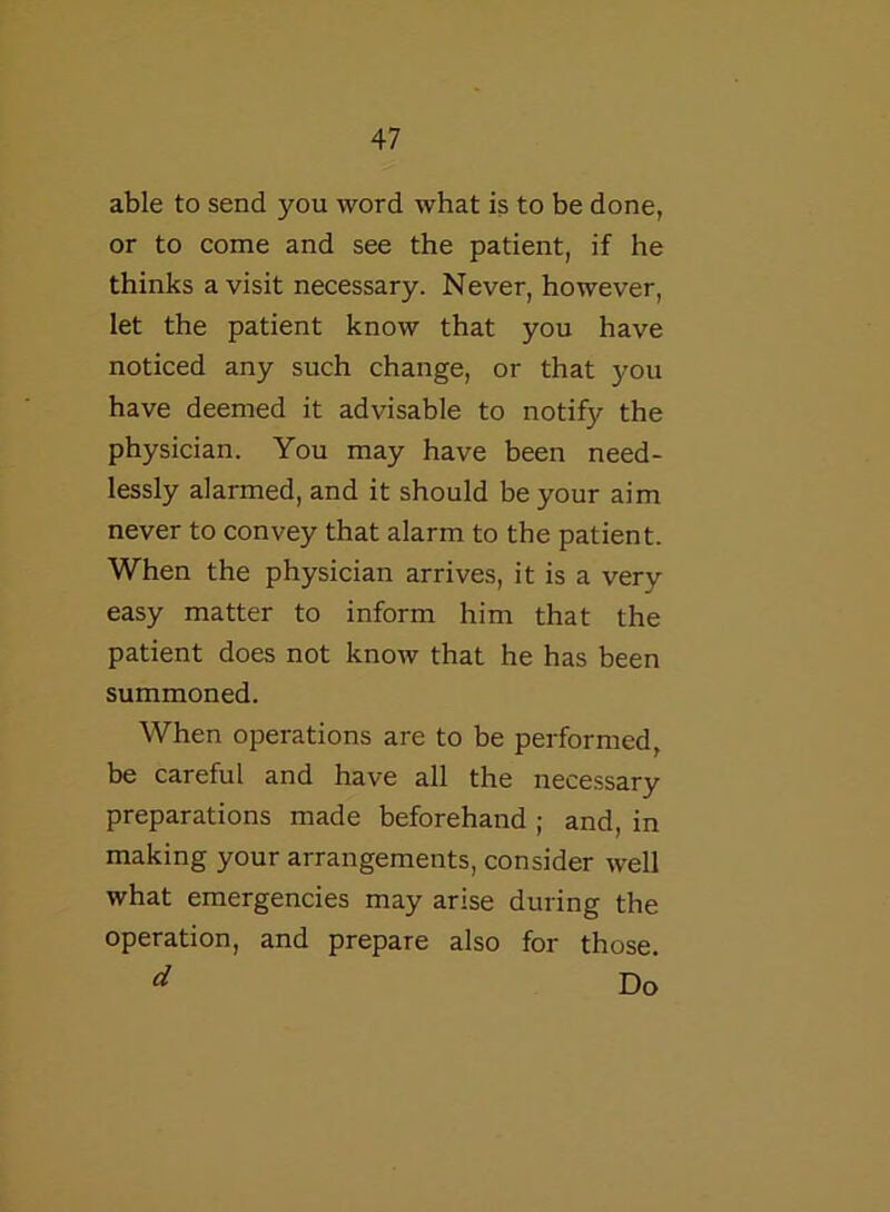 able to send you word what is to be done, or to come and see the patient, if he thinks a visit necessary. Never, however, let the patient know that you have noticed any such change, or that you have deemed it advisable to notify the physician. You may have been need- lessly alarmed, and it should be your aim never to convey that alarm to the patient. When the physician arrives, it is a very easy matter to inform him that the patient does not know that he has been summoned. When operations are to be performed, be careful and have all the necessary preparations made beforehand ; and, in making your arrangements, consider well what emergencies may arise during the operation, and prepare also for those. d Do