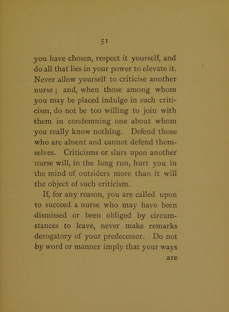 you have chosen, respect it yourself, and do all that lies in your power to elevate it. Never allow yourself to criticise another nurse ; and, when those among whom you may be placed indulge in such criti- cism, do not be too willing to join with them in condemning one about whom you really know nothing. Defend those who are absent and cannot defend them- selves. Criticisms or slurs upon another nurse will, in the long run, hurt you in the mind of outsiders more than it will the object of such criticism. If, for any reason, you are called upon to succeed a nurse who may have been dismissed or been obliged by circum- stances to leave, never make remarks derogatory of your predecessor. Do not by word or manner imply that your ways are