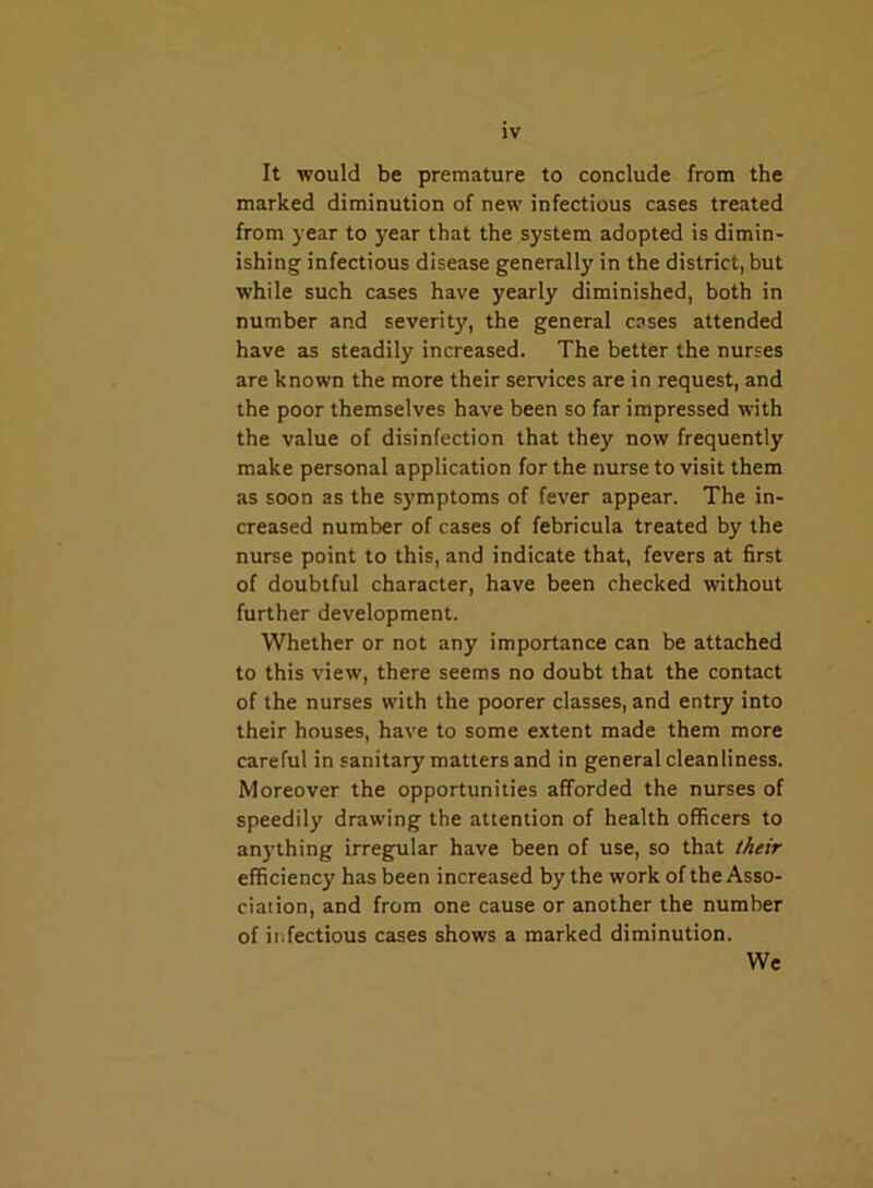 It would be premature to conclude from the marked diminution of new infectious cases treated from year to year that the system adopted is dimin- ishing infectious disease generally in the district, but while such cases have yearly diminished, both in number and severity, the general cases attended have as steadily increased. The better the nurses are known the more their services are in request, and the poor themselves have been so far impressed with the value of disinfection that they now frequently make personal application for the nurse to visit them as soon as the symptoms of fever appear. The in- creased number of cases of febricula treated by the nurse point to this, and indicate that, fevers at first of doubtful character, have been checked without further development. Whether or not any importance can be attached to this view, there seems no doubt that the contact of the nurses with the poorer classes, and entry into their houses, have to some extent made them more careful in sanitary matters and in general cleanliness. Moreover the opportunities afforded the nurses of speedily drawing the attention of health officers to anything irregular have been of use, so that their efficiency has been increased by the work of the Asso- ciation, and from one cause or another the number of infectious cases shows a marked diminution. We