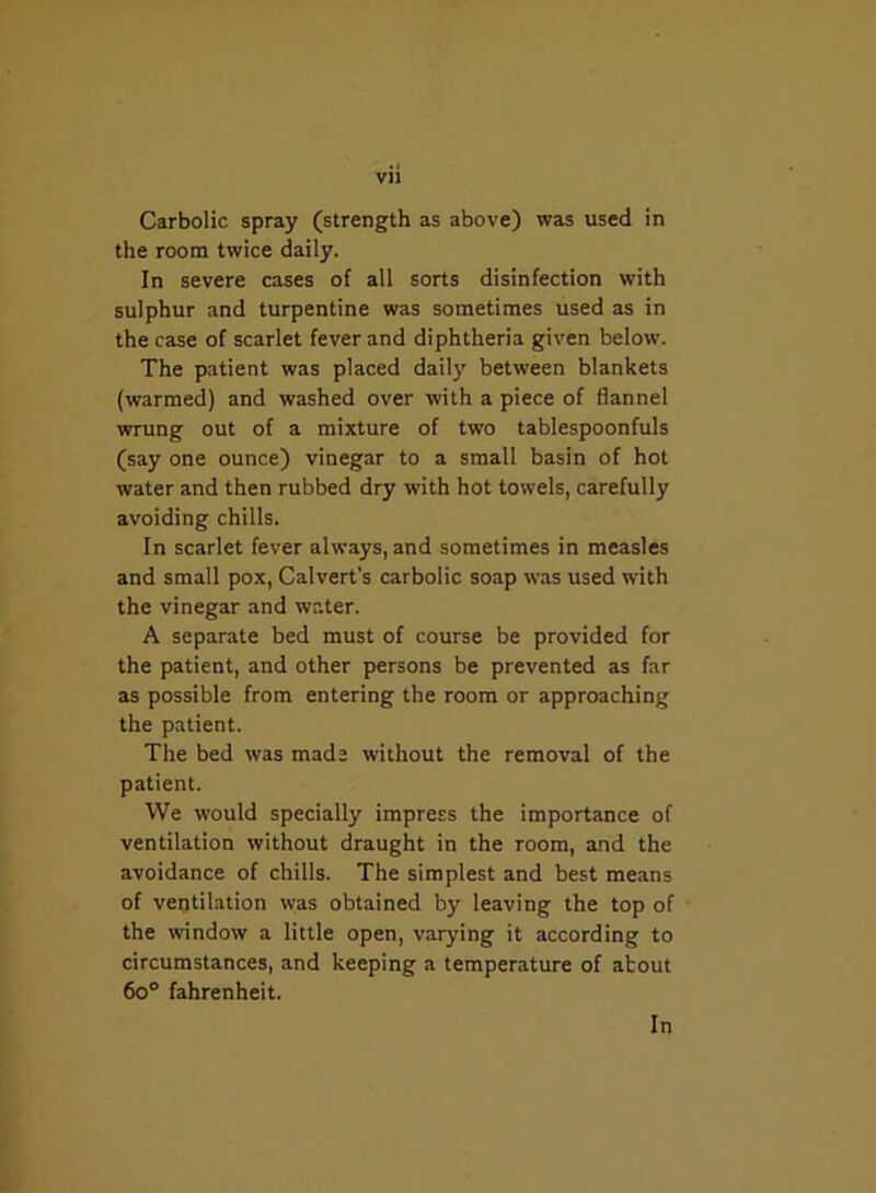 Carbolic spray (strength as above) was used in the room twice daily. In severe cases of all sorts disinfection with sulphur and turpentine was sometimes used as in the case of scarlet fever and diphtheria given below. The patient was placed daily between blankets (warmed) and washed over with a piece of flannel wrung out of a mixture of two tablespoonfuls (say one ounce) vinegar to a small basin of hot water and then rubbed dry with hot towels, carefully avoiding chills. In scarlet fever always, and sometimes in measles and small pox, Calvert’s carbolic soap was used with the vinegar and water. A separate bed must of course be provided for the patient, and other persons be prevented as far as possible from entering the room or approaching the patient. The bed was made without the removal of the patient. We would specially impress the importance of ventilation without draught in the room, and the avoidance of chills. The simplest and best means of ventilation was obtained by leaving the top of the window a little open, varying it according to circumstances, and keeping a temperature of about 6o° fahrenheit. In