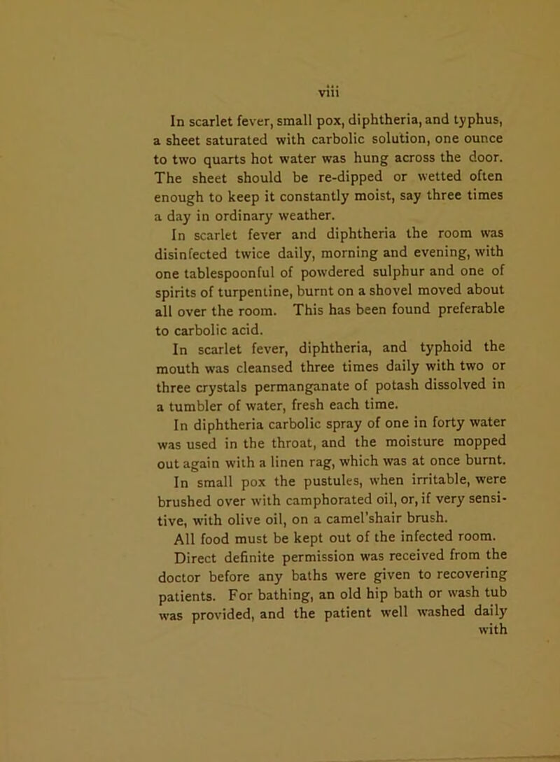 Vlll In scarlet fever, small pox, diphtheria, and typhus, a sheet saturated with carbolic solution, one ounce to two quarts hot water was hung across the door. The sheet should be re-dipped or wetted often enough to keep it constantly moist, say three times a day in ordinary weather. In scarlet fever and diphtheria the room was disinfected twice daily, morning and evening, with one tablespoonful of powdered sulphur and one of spirits of turpentine, burnt on a shovel moved about all over the room. This has been found preferable to carbolic acid. In scarlet fever, diphtheria, and typhoid the mouth was cleansed three times daily with two or three crystals permanganate of potash dissolved in a tumbler of water, fresh each time. In diphtheria carbolic spray of one in forty water was used in the throat, and the moisture mopped out again with a linen rag, which was at once burnt. In small pox the pustules, when irritable, were brushed over with camphorated oil, or, if very' sensi- tive, with olive oil, on a camel’shair brush. All food must be kept out of the infected room. Direct definite permission was received from the doctor before any baths were given to recovering patients. For bathing, an old hip bath or wash tub was provided, and the patient well washed daily with