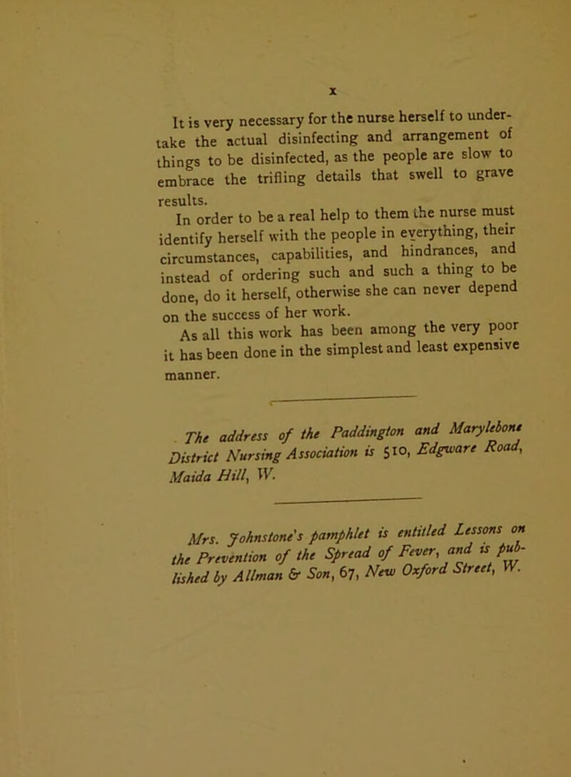 It is very necessary for the nurse herself to under- take the actual disinfecting and arrangement of things to be disinfected, as the people are slow to embrace the trifling details that swell to grave results. In order to be a real help to them L»e nurse must identify herself with the people in everything, their circumstances, capabilities, and hindrances, and instead of ordering such and such a thing to be done, do it herself, otherwise she can never depend on the success of her work. As all this work has been among the very poor it has been done in the simplest and least expensive manner. The address of the Paddington and Marylebone District Nursing Association is 510, Edgware Road, Maid a Hill, W. Mrs. Johnstone's pamphlet is entitled Lessons on the Prevention of the Spread of Fever and is pub- lished by Allman & Son, 67, New Oxford Street, W.