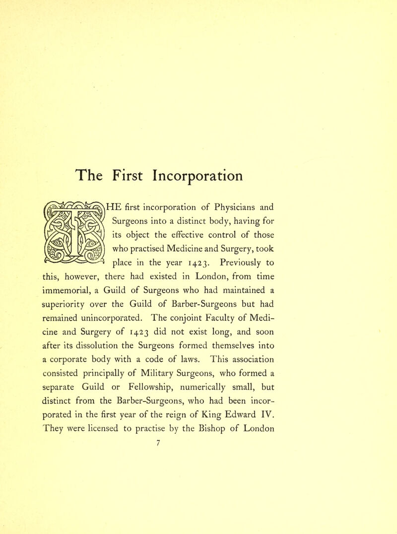 The First Incorporation HE first incorporation of Physicians and Surgeons into a distinct body, having for its object the effective control of those who practised Medicine and Surgery, took place in the year 1423. Previously to this, however, there had existed in London, from time immemorial, a Guild of Surgeons who had maintained a superiority over the Guild of Barber-Surgeons but had remained unincorporated. The conjoint Faculty of Medi- cine and Surgery of 1423 did not exist long, and soon after its dissolution the Surgeons formed themselves into a corporate body with a code of laws. This association consisted principally of Military Surgeons, who formed a separate Guild or Fellowship, numerically small, but distinct from the Barber-Surgeons, who had been incor- porated in the first year of the reign of King Edward IV. They were licensed to practise by the Bishop of London