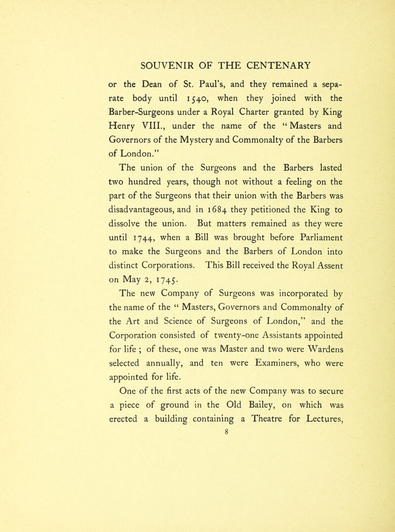 or the Dean of St. Paul’s, and they remained a sepa- rate body until 1540, when they joined with the Barber-Surgeons under a Royal Charter granted by King Henry VIII., under the name of the “ Masters and Governors of the Mystery and Commonalty of the Barbers of London.” The union of the Surgeons and the Barbers lasted two hundred years, though not without a feeling on the part of the Surgeons that their union with the Barbers was disadvantageous, and in 1684 they petitioned the King to dissolve the union. But matters remained as they were until 1744, when a Bill was brought before Parliament to make the Surgeons and the Barbers of London into distinct Corporations. This Bill received the Royal Assent on May 2, 1745. The new Company of Surgeons was incorporated by the name of the “ Masters, Governors and Commonalty of the Art and Science of Surgeons of London,” and the Corporation consisted of twenty-one Assistants appointed for life ; of these, one was Master and two were Wardens selected annually, and ten were Examiners, who were appointed for life. One of the first acts of the new Company was to secure a piece of ground in the Old Bailey, on which was erected a building containing a Theatre for Lectures,