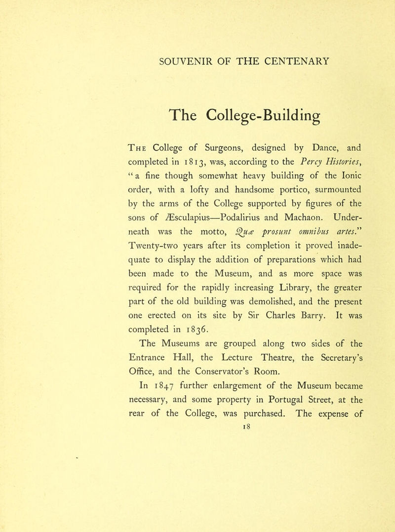 The College-Building The College of Surgeons, designed by Dance, and completed in 1813, was, according to the Percy Histories, “ a fine though somewhat heavy building of the Ionic order, with a lofty and handsome portico, surmounted by the arms of the College supported by figures of the sons of Tisculapius—Podalirius and Machaon. Under- neath was the motto, prosunt omnibus artesP Twenty-two years after its completion it proved inade- quate to display the addition of preparations which had been made to the Museum, and as more space was required for the rapidly increasing Library, the greater part of the old building was demolished, and the present one erected on its site by Sir Charles Barry. It was completed in 1836. The Museums are grouped along two sides of the Entrance Hall, the Lecture Theatre, the Secretary’s Office, and the Conservator’s Room. In 1847 further enlargement of the Museum became necessary, and some property in Portugal Street, at the rear of the College, was purchased. The expense of