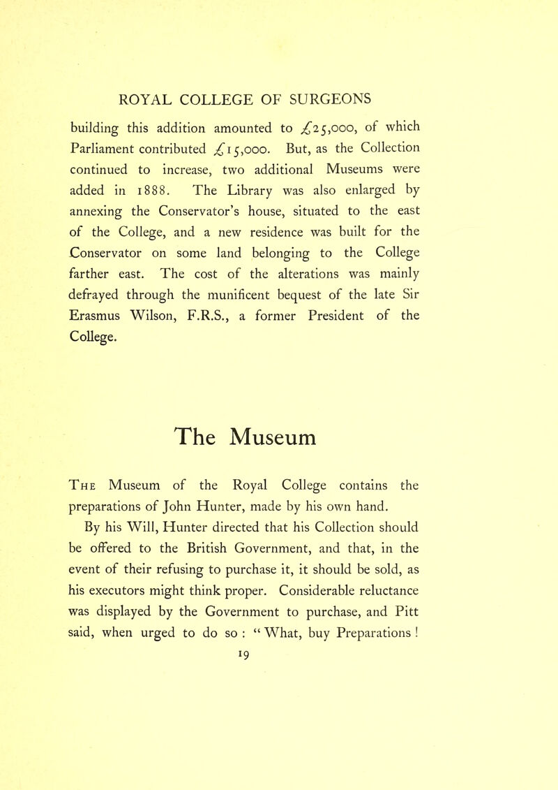 building this addition amounted to ^25,000, of which Parliament contributed ^15,000. But, as the Collection continued to increase, two additional Museums were added in 1888. The Library was also enlarged by annexing the Conservator’s house, situated to the east of the College, and a new residence was built for the Conservator on some land belonging to the College farther east. The cost of the alterations was mainly defrayed through the munificent bequest of the late Sir Erasmus Wilson, F.R.S., a former President of the College. The Museum The Museum of the Royal College contains the preparations of John Hunter, made by his own hand. By his Will, Hunter directed that his Collection should be offered to the British Government, and that, in the event of their refusing to purchase it, it should be sold, as his executors might think proper. Considerable reluctance was displayed by the Government to purchase, and Pitt said, when urged to do so : “ What, buy Preparations !