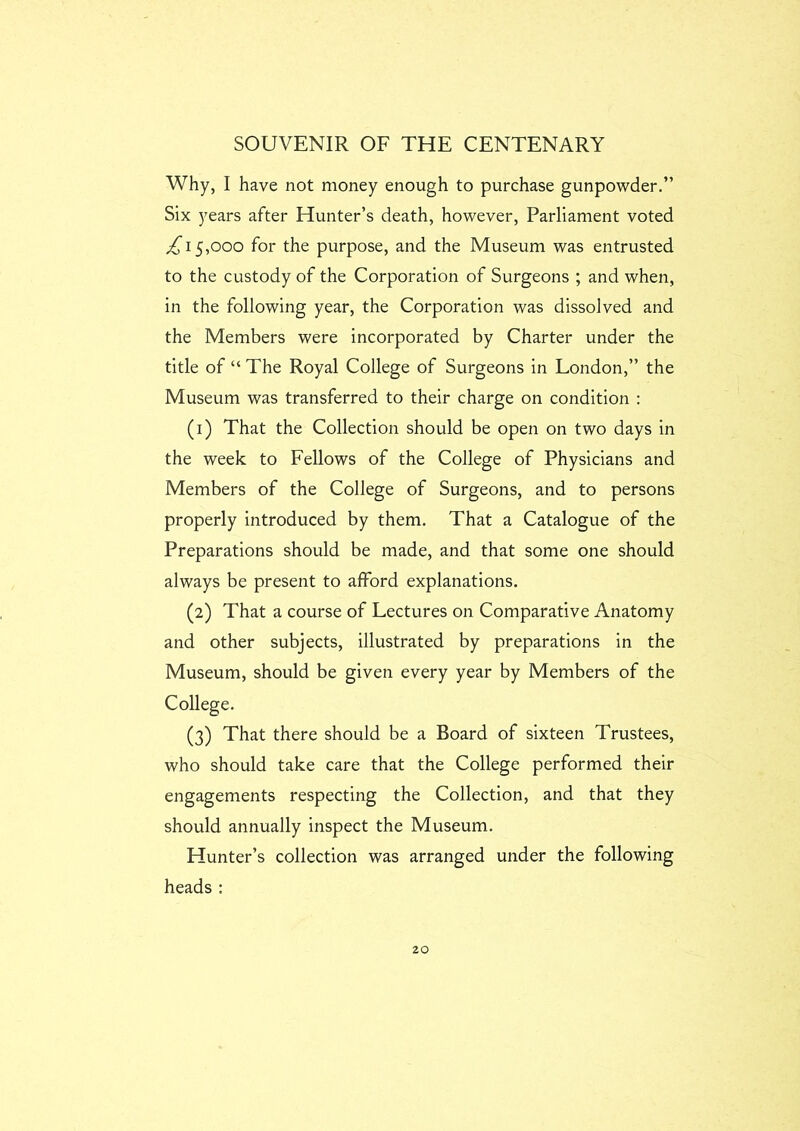 Why, I have not money enough to purchase gunpowder.” Six years after Hunter’s death, however. Parliament voted £\ 5,000 for the purpose, and the Museum was entrusted to the custody of the Corporation of Surgeons ; and when, in the following year, the Corporation was dissolved and the Members were incorporated by Charter under the title of “ The Royal College of Surgeons in London,” the Museum was transferred to their charge on condition : (1) That the Collection should be open on two days in the week to Fellows of the College of Physicians and Members of the College of Surgeons, and to persons properly introduced by them. That a Catalogue of the Preparations should be made, and that some one should always be present to afford explanations. (2) That a course of Lectures on Comparative Anatomy and other subjects, illustrated by preparations in the Museum, should be given every year by Members of the College. (3) That there should be a Board of sixteen Trustees, who should take care that the College performed their engagements respecting the Collection, and that they should annually inspect the Museum. Hunter’s collection was arranged under the following heads :