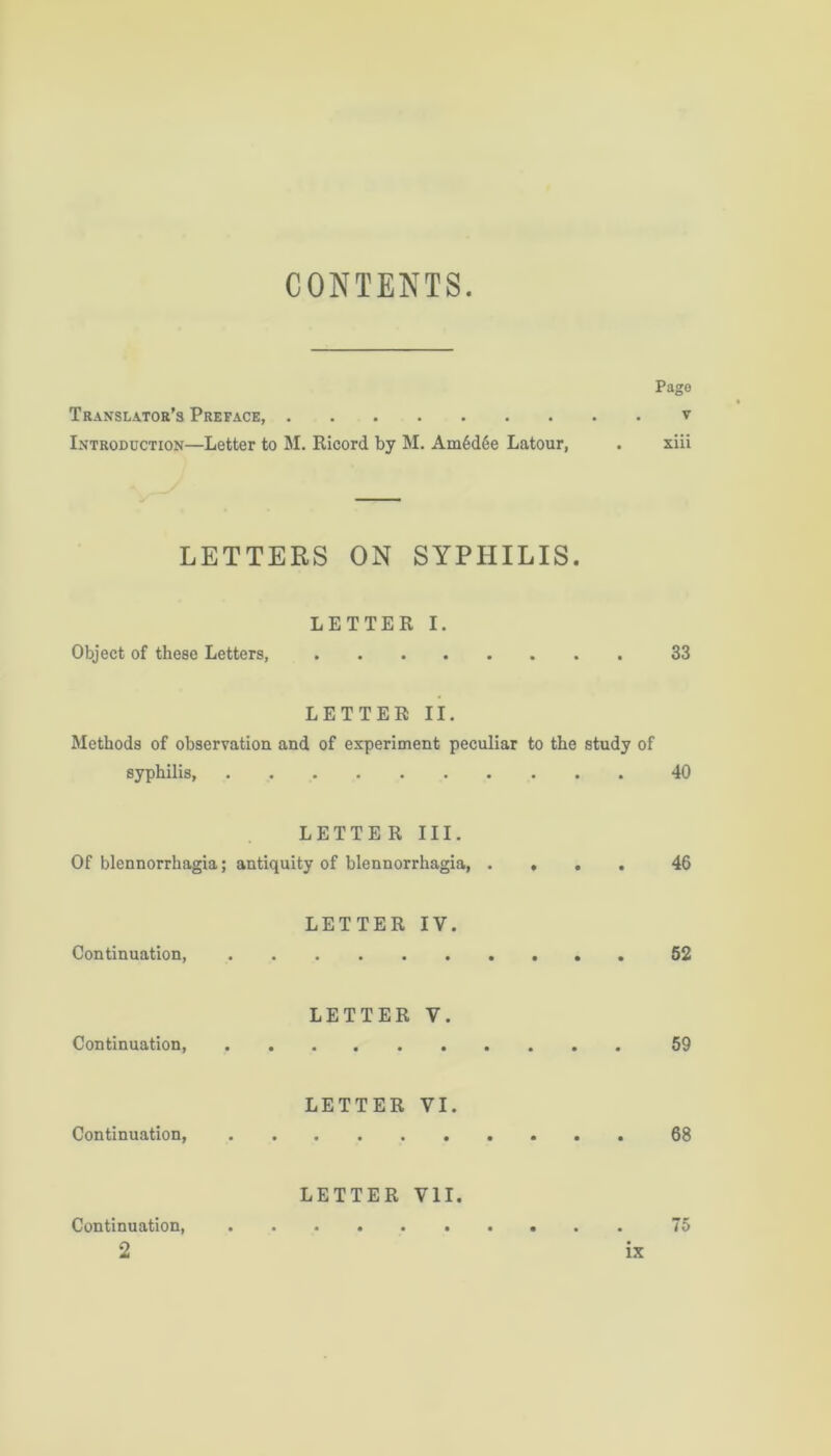 CONTENTS. Pago Translator’s Preface, v Introduction—Letter to M. Ricord by M. Am6d6e Latour, . xiii LETTERS ON SYPHILIS. LETTER I. Object of these Letters, 33 LETTER II. Methods of observation and of experiment peculiar to the study of syphilis, . . 40 LETTER III. Of blennorrhagia; antiquity of blennorrhagia, .... 46 LETTER IV. Continuation, 52 LETTER V. Continuation 59 LETTER VI. Continuation, 68 LETTER VII. Continuation, 75