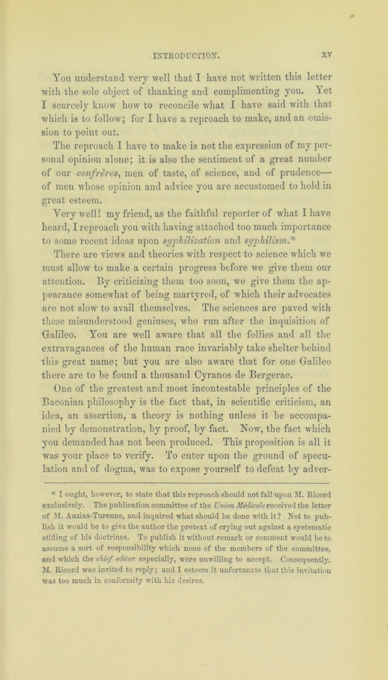 You understand very well that I have not written this letter with the sole object of thanking and complimenting you. Yet I scarcely know how to reconcile what I have said with that which is to follow; for I have a reproach to make, and an omis- sion to point out. The reproach I have to make is not the expression of my per- sonal opinion alone; it is also the sentiment of a great number of our confreres, men of taste, of science, and of prudence— of men whose opinion and advice you are accustomed to hold in great esteem. Very well! my friend, as the faithful reporter of what I have heard, I reproach you with having attached too much importance to some recent ideas upon syphilization and syphilism.* There are views and theories with respect to science which we must allow to make a certain progress before we give them our attention. By criticizing them too soon, we give them the ap- pearance somewhat of being martyred, of which their advocates are not slow to avail themselves. The sciences are paved with these misunderstood geniuses, who run after the inquisition of Galileo. You are well aware that all the follies and all the extravagances of the human race invariably take shelter behind this great name; but you are also aware that for one Galileo there are to be found a thousand Cyranos de Bergerac. One of the greatest and most incontestable principles of the Baconian philosophy is the fact that, in scientific criticism, an idea, an assertion, a theory is nothing unless it be accompa- nied by demonstration, by proof, by fact. Now, the fact which you demanded has not been produced. This proposition is all it was your place to verify. To enter upon the ground of specu- lation and of dogma, wa3 to expose yourself to defeat by adver- * I ought, however, to state that this reproach should not fall upon M. Ricord exclusively. The publication committee of the Union Medicale received the letter of M. Auzias-Turenne, and inquired what should be done with it? Not to pub- lish it would be to give the author the pretext of crying out against a systematic stifling of his doctrines. To publish it without remark or comment would be to assume a sort of responsibility which none of the members of the committee, and which the chief editor especially, were unwilling to accept. Consequently. M. Ricord was invited to reply; and I esteem it unfortunate that this invitation was too much in conformity with his desires.