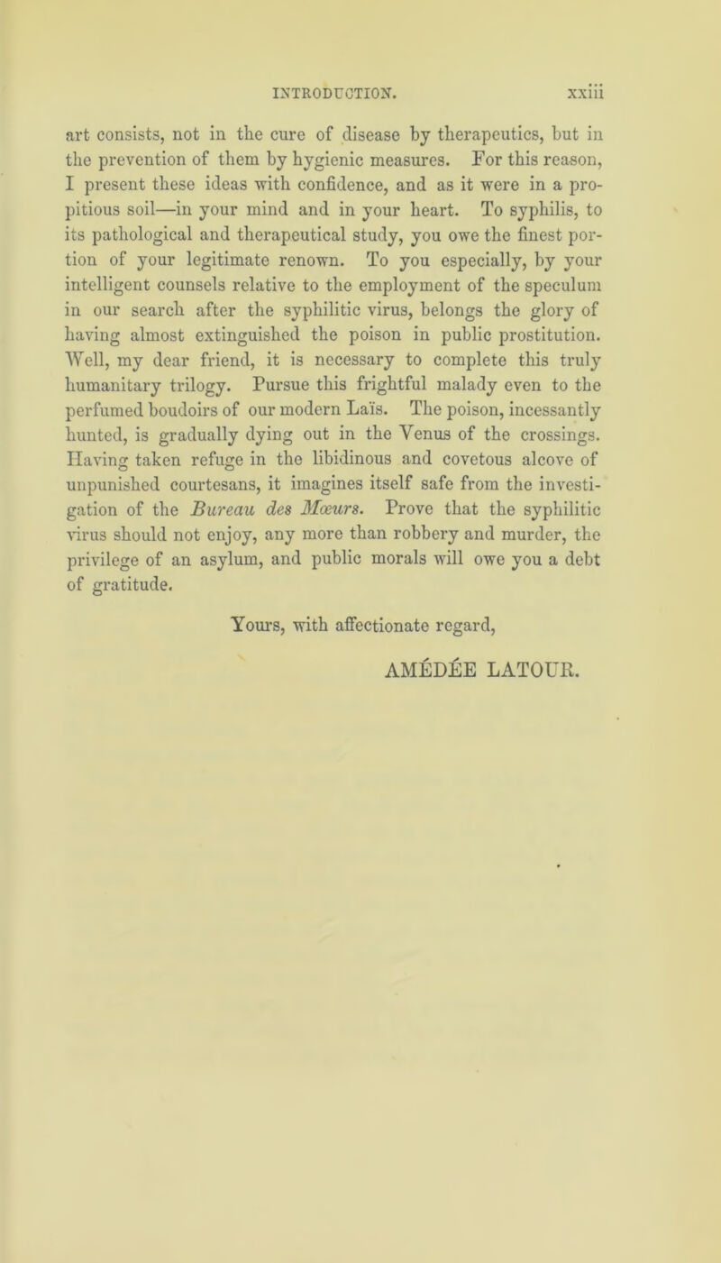 art consists, not in the cure of disease by therapeutics, but in the prevention of them by hygienic measures. For this reason, I present these ideas with confidence, and as it were in a pro- pitious soil—in your mind and in your heart. To syphilis, to its pathological and therapeutical study, you owe the finest por- tion of your legitimate renown. To you especially, by your intelligent counsels relative to the employment of the speculum in our search after the syphilitic virus, belongs the glory of having almost extinguished the poison in public prostitution. Well, my dear friend, it is necessary to complete this truly humanitary trilogy. Pursue this frightful malady even to the perfumed boudoirs of our modern Lais. The poison, incessantly hunted, is gradually dying out in the Venus of the crossings. Having taken refuge in the libidinous and covetous alcove of unpunished courtesans, it imagines itself safe from the investi- gation of the Bureau des Moeurs. Prove that the syphilitic virus should not enjoy, any more than robbery and murder, the privilege of an asylum, and public morals will owe you a debt of gratitude. Yours, with affectionate regard, AMEDEE LATOUR.