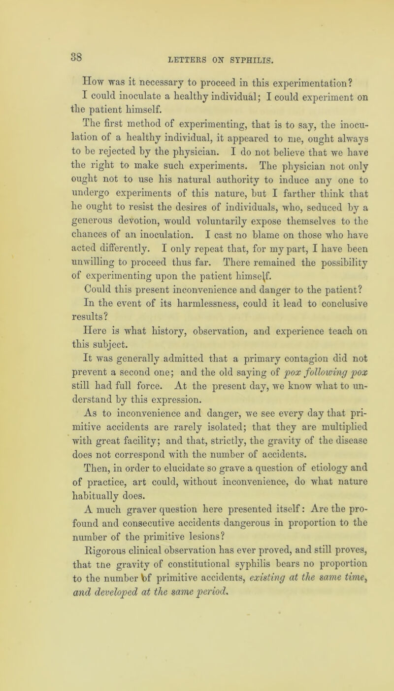 ITow was it necessary to proceed in this experimentation? I could inoculate a healthy individual; I could experiment on the patient himself. The first method of experimenting, that is to say, the inocu- lation of a healthy individual, it appeared to me, ought always to be rejected by the physician. I do not believe that we have the right to make such experiments. The physician not only ought not to use his natural authority to induce any one to undergo experiments of this nature, but I farther think that he ought to resist the desires of individuals, who, seduced by a generous devotion, would voluntarily expose themselves to the chances of an inoculation. I cast no blame on those who have acted differently. I only repeat that, for my part, I have been unwilling to proceed thus far. There remained the possibility of experimenting upon the patient liimse\f. Could this present inconvenience and danger to the patient? In the event of its harmlessness, could it lead to conclusive results? Here is what history, observation, and experience teach on this subject. It was generally admitted that a primary contagion did not prevent a second one; and the old saying of pox following pox still had full force. At the present day, we know what to un- derstand by this expression. As to inconvenience and danger, we see every day that pri- mitive accidents are rarely isolated; that they are multiplied with great facility; and that, strictly, the gravity of the disease does not correspond with the number of accidents. Then, in order to elucidate so grave a question of etiology and of practice, art could, without inconvenience, do what nature habitually does. A much graver question here presented itself: Are the pro- found and consecutive accidents dangerous in proportion to the number of the primitive lesions? Rigorous clinical observation has ever proved, and still proves, that tne gravity of constitutional syphilis bears no proportion to the number bf primitive accidents, existing at the same timei and developed at the same period.