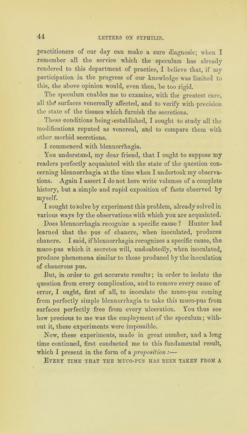 practitioners of our day can make a sure diagnosis; when I remember all the service which the speculum has already rendered to this department of practice, I believe that, if my participation in the progress of our knowledge was limited to this, the above opinion would, even then, be too rigid. The speculum enables me to examine, with the greatest care, all thd surfaces venereally affected, and to verify with precision the state of the tissues which furnish the secretions. These conditions being.established, I sought to study all the modifications reputed as venereal, and to compare them with other morbid secretions. I commenced with blennorrhagia. You understand, my dear friend, that I ought to suppose my readers perfectly acquainted with the state of the question con- cerning blennorrhagia at the time when I undertook my observa- tions. Again I assert I do not here write volumes of a complete history, but a simple and rapid exposition of facts observed by myself. I sought to solve by experiment this problem, already solved in various ways by the observations with which you are acquainted. Does blennorrhagia recognize a specific cause ? Hunter had learned that the pus of chancre, when inoculated, produces chancre. I said, if blennorrhagia recognizes a specific cause, the muco-pus which it secretes will, undoubtedly, when inoculated, produce phenomena similar to those produced by the inoculation of chancrous pus. But, in order to get accurate results; in order to isolate the question from every complication, and to remove every cause of error, I ought, first of all, to inoculate the muco-pus coming from perfectly simple blennorrhagia to take this muco-pus from surfaces perfectly free from every ulceration. You thus see how precious to me was the employment of the speculum; with- out it, these experiments were impossible. Now, these experiments, made in great number, and a long time continued, first conducted me to this fundamental result, which I present in the form of a projyosition:— Every time that the muco-pus has been taken from a