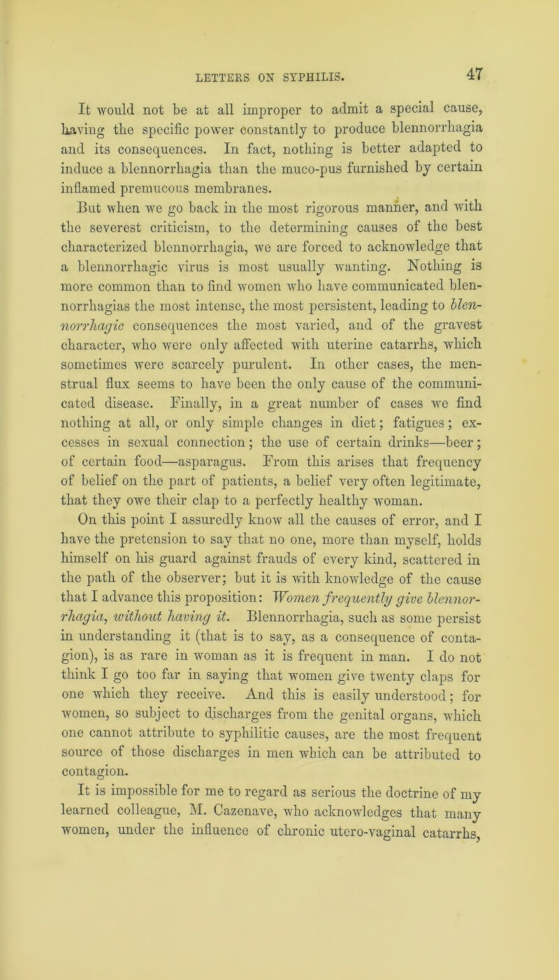It would not be at all improper to admit a special cause, having the specific power constantly to produce blennorrliagia and its consequences. In fact, nothing is better adapted to induce a blennorrliagia than the muco-pus furnished by certain inflamed premucous membranes. But when we go back in the most rigorous manner, and with the severest criticism, to the determining causes of the best characterized blennorrliagia, we are forced to acknowledge that a blennorrhagic virus is most usually wanting. Nothing is more common than to find women who have communicated blen- norrhagias the most intense, the most persistent, leading to blen- norrhagic consequences the most varied, and of the gravest character, who were only affected with uterine catarrhs, which sometimes were scarcely purulent. In other cases, the men- strual flux seems to have been the only cause of the communi- cated disease. Finally, in a great number of cases we find nothing at all, or only simple changes in diet; fatigues; ex- cesses in sexual connection; the use of certain drinks—beer; of certain food—asparagus. From this arises that frequency of belief on the part of patients, a belief very often legitimate, that they owe their clap to a perfectly healthy woman. On this point I assuredly know all the causes of error, and I have the pretension to say that no one, more than myself, holds himself on his guard against frauds of every kind, scattered in the path of the observer; but it is with knowledge of the cause that I advance this proposition: Women frequently give blennor- rhagia, ivitliout having it. Blennorrliagia, such as some persist in understanding it (that is to say, as a consequence of conta- gion), is as rare in woman as it is frequent in man. I do not think I go too far in saying that women give twenty claps for one which they receive. And this is easily understood; for women, so subject to discharges from the genital organs, which one cannot attribute to syphilitic causes, are the most frequent source of those discharges in men which can be attributed to contagion. It is impossible for me to regard as serious the doctrine of my learned colleague, M. Cazenave, who acknowledges that many women, under the influence of chronic utero-vaginal catarrhs,