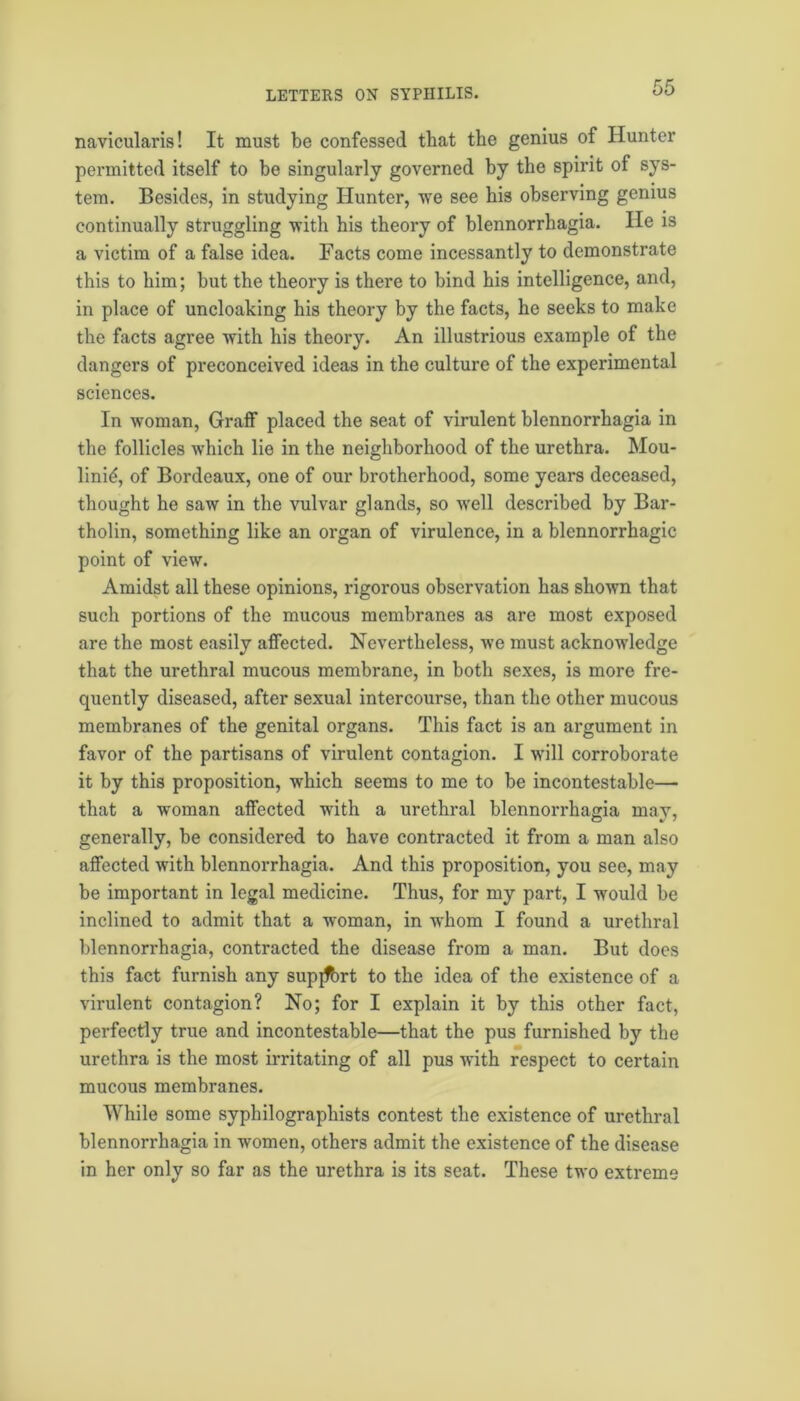 navicularis! It must be confessed that the genius of Hunter permitted itself to be singularly governed by the spirit of sys- tem. Besides, in studying Hunter, we see his observing genius continually struggling with his theory of blennorrhagia. He is a victim of a false idea. Facts come incessantly to demonstrate this to him; but the theory is there to bind his intelligence, and, in place of uncloaking his theory by the facts, he seeks to make the facts agree with his theory. An illustrious example of the dangers of preconceived ideas in the culture of the experimental sciences. In woman, Graff placed the seat of virulent blennorrhagia in the follicles which lie in the neighborhood of the urethra. Mou- linid, of Bordeaux, one of our brotherhood, some years deceased, thought he saw in the vulvar glands, so well described by Bar- tholin, something like an organ of virulence, in a blennorrhagic point of view. Amidst all these opinions, rigorous observation has shown that such portions of the mucous membranes as are most exposed are the most easily affected. Nevertheless, we must acknowledge that the urethral mucous membrane, in both sexes, is more fre- quently diseased, after sexual intercourse, than the other mucous membranes of the genital organs. This fact is an argument in favor of the partisans of virulent contagion. I will corroborate it by this proposition, which seems to me to be incontestable— that a woman affected with a urethral blennorrhagia may, generally, be considered to have contracted it from a man also affected with blennorrhagia. And this proposition, you see, may be important in legal medicine. Thus, for my part, I would be inclined to admit that a woman, in whom I found a urethral blennorrhagia, contracted the disease from a man. But does this fact furnish any supjfort to the idea of the existence of a virulent contagion? No; for I explain it by this other fact, perfectly true and incontestable—that the pus furnished by the urethra is the most irritating of all pus with respect to certain mucous membranes. While some svphilographists contest the existence of urethral blennorrhagia in women, others admit the existence of the disease in her only so far as the urethra is its seat. These two extreme
