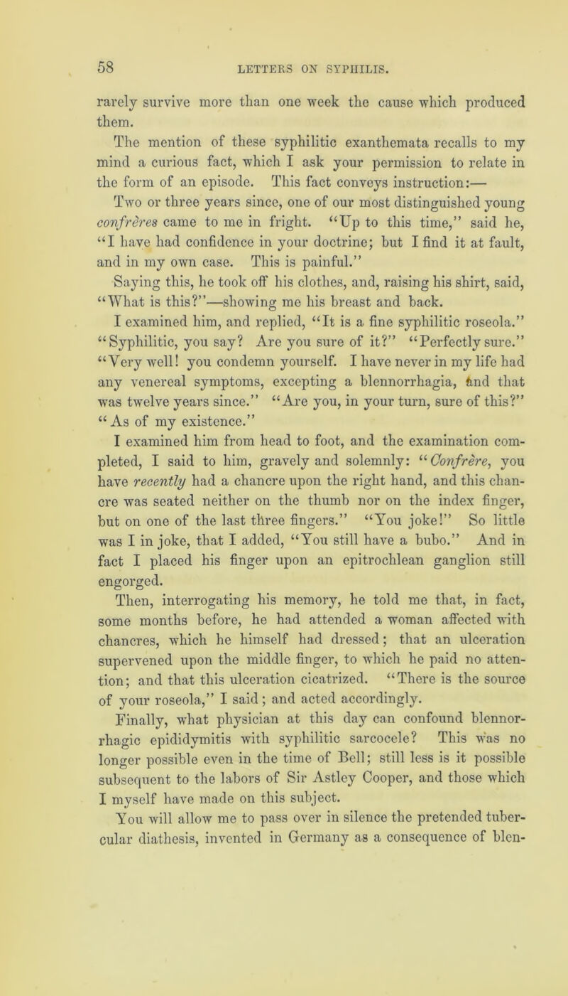 rarely survive more than one week the cause which produced them. The mention of these syphilitic exanthemata recalls to my mind a curious fact, which I ask your permission to relate in the form of an episode. This fact conveys instruction:— Two or three years since, one of our most distinguished young confreres came to me in fright. “Up to this time,” said he, “I have had confidence in your doctrine; but I find it at fault, and in my own case. This is painful.” Saying this, he took off his clothes, and, raising his shirt, said, “What is this?”—showing me his breast and back. I examined him, and replied, “It is a fine syphilitic roseola.” “Syphilitic, you say? Are you sure of it?” “Perfectly sure.” “Very well! you condemn yourself. I have never in my life had any venereal symptoms, excepting a blennorrhagia, tmd that was twelve years since.” “Are you, in your turn, sure of this?” “As of my existence.” I examined him from head to foot, and the examination com- pleted, I said to him, gravely and solemnly: “Confrere, you have recently had a chancre upon the right hand, and this chan- cre was seated neither on the thumb nor on the index finger, but on one of the last three fingers.” “You joke!” So little was I in joke, that I added, “You still have a bubo.” And in fact I placed his finger upon an epitrochlean ganglion still engorged. Then, interrogating his memory, he told me that, in fact, some months before, he had attended a woman affected with chancres, which he himself had dressed; that an ulceration supervened upon the middle finger, to which he paid no atten- tion; and that this ulceration cicatrized. “There is the source of your roseola,” I said; and acted accordingly. Finally, what physician at this day can confound blennor- rhagic epididymitis with syphilitic sarcocele? This was no longer possible even in the time of Bell; still less is it possible subsequent to the labors of Sir Astley Cooper, and those which I myself have made on this subject. You will allow me to pass over in silence the pretended tuber- cular diathesis, invented in Germany as a consequence of blen-