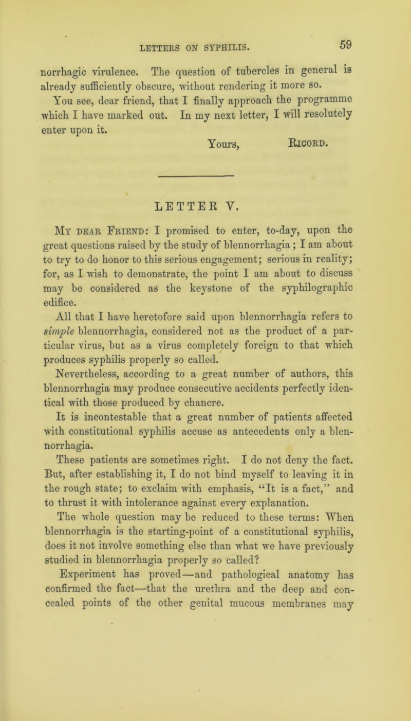 norrhagic virulence. The question of tubercles in general is already sufficiently obscure, without rendering it more so. You see, dear friend, that I finally approach the programme which I have marked out. In my next letter, I will resolutely enter upon it. Yours, Ricord. LETTER Y. My dear Friend: I promised to enter, to-day, upon the great questions raised by the study of blennorrhagia ; I am about to try to do honor to this serious engagement; serious in reality; for, as I wish to demonstrate, the point I am about to discuss may be considered as the keystone of the syphilographic edifice. All that I have heretofore said upon blennorrhagia refers to simple blennorrhagia, considered not as the product of a par- ticular virus, but as a virus completely foreign to that which produces syphilis properly so called. Nevertheless, according to a great number of authors, this blennorrhagia may produce consecutive accidents perfectly iden- tical with those produced by chancre. It is incontestable that a great number of patients affected with constitutional syphilis accuse as antecedents only a blen- norrhagia. These patients are sometimes right. I do not deny the fact. But, after establishing it, I do not bind myself to leaving it in the rough state; to exclaim with emphasis, “It is a fact,” and to thrust it with intolerance against every explanation. The whole question may be reduced to these terms: When blennorrhagia is the starting-point of a constitutional syphilis, does it not involve something else than what we have previously studied in blennorrhagia properly so called? Experiment has proved—and pathological anatomy has confirmed the fact—that the urethra and the deep and con- cealed points of the other genital mucous membranes may