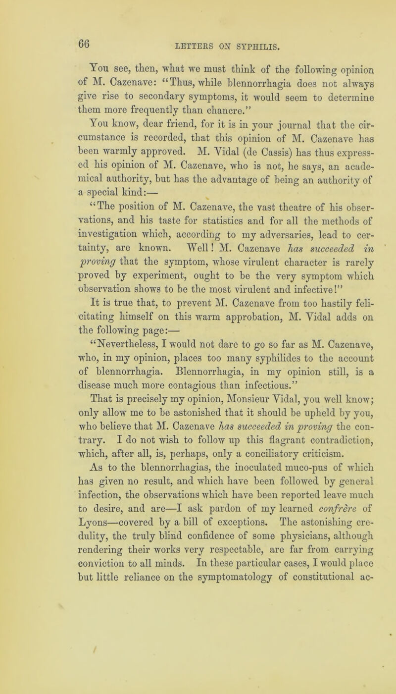 G6 You see, then, what we must think of the following opinion of M. Cazenave: “Thus, while blennorrhagia does not always give rise to secondary symptoms, it would seem to determine them more frequently than chancre.” You know, dear friend, for it is in your journal that the cir- cumstance is recorded, that this opinion of M. Cazenave has been warmly approved. M. Yidal (de Cassis) has thus express- ed his opinion of M. Cazenave, who is not, he says, an acade- mical authority, but has the advantage of being an authority of a special kind:— “The position of M. Cazenave, the vast theatre of his obser- vations, and his taste for statistics and for all the methods of investigation which, according to my adversaries, lead to cer- tainty, are known. Well! M. Cazenave has succeeded in ‘proving that the symptom, whose virulent character is rarely proved by experiment, ought to be the very symptom which observation shows to be the most virulent and infective!” It is true that, to prevent M. Cazenave from too hastily feli- citating himself on this warm approbation, M. Yidal adds on the following page:— “Nevertheless, I would not dare to go so far as M. Cazenave, who, in my opinion, places too many syphilides to the account of blennorrhagia. Blennorrhagia, in my opinion still, is a disease much more contagious than infectious.” That is precisely my opinion, Monsieur Yidal, you well know; only allow me to be astonished that it should be upheld by you, who believe that M. Cazenave has succeeded in proving the con- trary. I do not wish to follow up this flagrant contradiction, which, after all, is, perhaps, only a conciliatory criticism. As to the blennorrhagias, the inoculated muco-pus of which has given no result, and which have been followed by general infection, the observations which have been reported leave much to desire, and are—I ask pardon of my learned confrere of Lyons—covered by a bill of exceptions. The astonishing cre- dulity, the truly blind confidence of some physicians, although rendering their works very respectable, are far from carrying conviction to all minds. In these particular cases, I would place but little reliance on the symptomatology of constitutional ac-