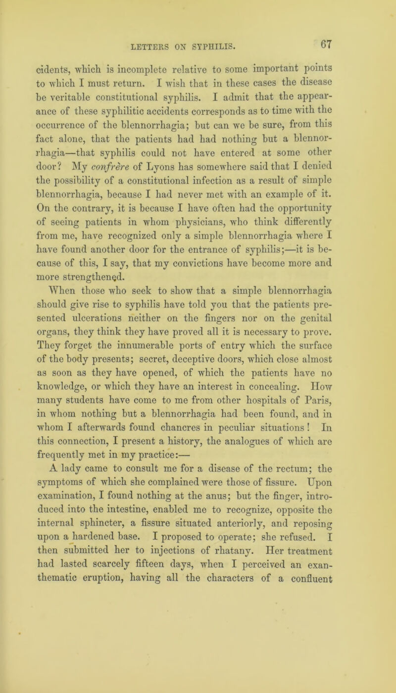cidents, which is incomplete relative to some important points to which I must return. I wish that in these cases the disease be veritable constitutional syphilis. I admit that the appear- ance of these syphilitic accidents corresponds as to time with the occurrence of the blennorrhagia; but can we be sure, from this fact alone, that the patients had had nothing but a blennor- rhagia—that syphilis could not have entered at some other door? My confrere of Lyons has somewhere said that I denied the possibility of a constitutional infection as a result of simple blennorrhagia, because I had never met with an example of it. On the contrary, it is because I have often had the opportunity of seeing patients in whom physicians, who think differently from me, have recognized only a simple blennorrhagia where I have found another door for the entrance of syphilis;—it is be- cause of this, I say, that my convictions have become more and more strengthened. When those who seek to show that a simple blennorrhagia should give rise to syphilis have told you that the patients pre- sented ulcerations neither on the fingers nor on the genital organs, they think they have proved all it is necessary to prove. They forget the innumerable ports of entry which the surface of the body presents; secret, deceptive doors, which close almost as soon as they have opened, of which the patients have no knowledge, or which they have an interest in concealing. How many students have come to me from other hospitals of Paris, in whom nothing but a blennorrhagia had been found, and in whom I afterwards found chancres in peculiar situations ! In this connection, I present a history, the analogues of which are frequently met in my practice:— A lady came to consult me for a disease of the rectum; the symptoms of which she complained were those of fissure. Upon examination, I found nothing at the anus; but the finger, intro- duced into the intestine, enabled me to recognize, opposite the internal sphincter, a fissure situated anteriorly, and reposing upon a hardened base. I proposed to operate; she refused. I then submitted her to injections of rhatany. Her treatment had lasted scarcely fifteen days, when I perceived an exan- thematic eruption, having all the characters of a confluent
