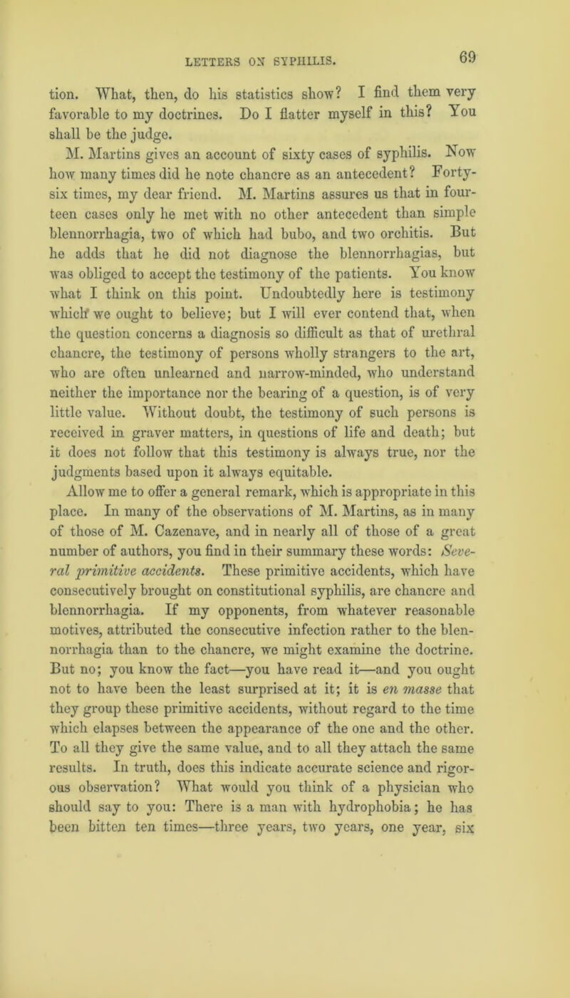 tion. What, then, do his statistics show? I find them very favorable to my doctrines. Do I flatter myself in this? You shall be the judge. M. Martins gives an account of sixty cases of syphilis. Now how many times did he note chancre as an antecedent? Forty- six times, my dear friend. M. Martins assures us that in four- teen cases only lie met with no other antecedent than simple blennorrhagia, two of which had bubo, and two orchitis. But he adds that he did not diagnose the blennorrhagias, but was obliged to accept the testimony of the patients. You know what I think on this point. Undoubtedly here is testimony which we ought to believe; but I will ever contend that, when the question concerns a diagnosis so difficult as that of urethral chancre, the testimony of persons -wholly strangers to the art, who are often unlearned and narrow-minded, who understand neither the importance nor the bearing of a question, is of very little value. Without doubt, the testimony of such persons is received in graver matters, in questions of life and death; but it does not follow that this testimony is always true, nor the judgments based upon it always equitable. Allow me to offer a general remark, which is appropriate in this place. In many of the observations of M. Martins, as in many of those of M. Cazenave, and in nearly all of those of a great number of authors, you find in their summary these words: Seve- ral primitive accidents. These primitive accidents, which have consecutively brought on constitutional syphilis, are chancre and blennorrhagia. If my opponents, from whatever reasonable motives, attributed the consecutive infection rather to the blen- norrhagia than to the chancre, we might examine the doctrine. But no; you know the fact—you have read it—and you ought not to have been the least surprised at it; it is en masse that they group these primitive accidents, without regard to the time which elapses between the appearance of the one and the other. To all they give the same value, and to all they attach the same results. In truth, does this indicate accurate science and rigor- ous observation? What would you think of a physician who should say to you: There is a man with hydrophobia; he has been bitten ten times—three years, two years, one year, six