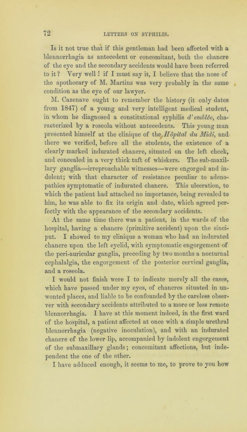 Is it not true that if this gentleman had been affected with a blennorrhagia as antecedent or concomitant, both the chancre of the eye and the secondary accidents would have been referred to it ? Very well ! if I must say it, I believe that the nose of the apothecary of M. Martins was very probably in the same , condition as the eye of our lawyer. M. Cazenave ought to remember the history (it only dates from 1847) of a young and very intelligent medical student, in whom he diagnosed a constitutional syphilis d’emblSe, cha- racterized by a roseola without antecedents. This young man presented himself at the clinique of the, Hopital du Midi, and there we verified, before all the students, the existence of a clearly marked indurated chancre, situated on the left cheek, and concealed in a very thick tuft of whiskers. The sub-maxil- lary ganglia—irreproachable witnesses—were engorged and in- dolent; with that character of resistance peculiar to adeno- pathies symptomatic of indurated chancre. This ulceration, to which the patient had attached no importance, being revealed to him, he was able to fix its origin and date, which agreed per- fectly with the appearance of the secondary accidents. At the same time there was a patient, in the wards of the hospital, having a chancre (primitive accident) upon the sinci- put. I showed to my clinique a woman who had an indurated chancre upon the left eyelid, with symptomatic engorgement of the peri-auricular ganglia, preceding by two months a nocturnal cephalalgia, the engorgement of the posterior cervical ganglia, and a roseola. I would not finish were I to indicate merely all the cases, which have passed under my eyes, of chancres situated in un- wonted places, and liable to be confounded by the careless obser- ver with secondary accidents attributed to a more or less remote blennorrhagia. I have at this moment indeed, in the first ward of the hospital, a patient affected at once with a simple urethral blennorrhagia (negative inoculation), and with an indurated chancre of the lower lip, accompanied by indolent engorgement of the submaxillary glands; concomitant affections, but inde- pendent the one of the other. I have adduced enough, it seems to me, to prove to you how