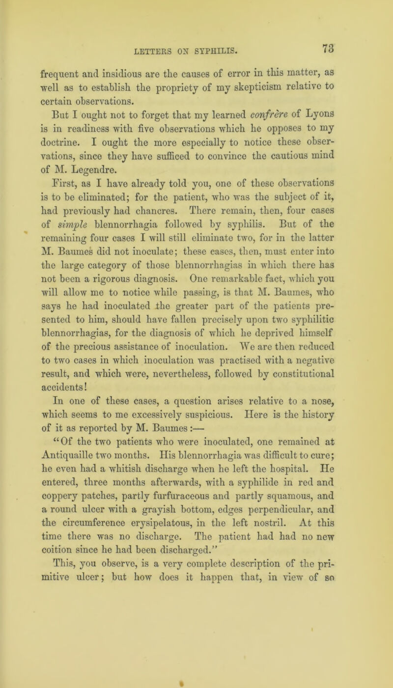 frequent and insidious are the causes of error in this matter, as well as to establish the propriety of my skepticism relative to certain observations. But I ought not to forget that my learned confrere of Lyons is in readiness with five observations which he opposes to my doctrine. I ought the more especially to notice these obser- vations, since they have sufficed to convince the cautious mind of M. Legendre. First, as I have already told you, one of these observations is to be eliminated; for the patient, who was the subject of it, had previously had chancres. There remain, then, four cases of simple blennorrhagia followed by syphilis. But of the remaining four cases I will still eliminate two, for in the latter M. Baumes did not inoculate; these eases, then, must enter into the large category of those blennorrhagias in which there has not been a rigorous diagnosis. One remarkable fact, which you will allow me to notice while passing, is that INI. Baumes, who says he had inoculated the greater part of the patients pre- sented to him, should have fallen precisely upon two syphilitic blennorrhagias, for the diagnosis of which he deprived himself of the precious assistance of inoculation. We are then reduced to two cases in which inoculation was practised with a negative result, and which were, nevertheless, followed by constitutional accidents! In one of these cases, a question arises relative to a nose, which seems to me excessively suspicious. Here is the history of it as reported by M. Baumes:— “Of the two patients who were inoculated, one remained at Antiquaillc two months. His blennorrhagia was difficult to cure; he even had a whitish discharge when he left the hospital. He entered, three months afterwards, with a syphilide in red and coppery patches, partly furfuraceous and partly squamous, and a round ulcer with a grayish bottom, edges perpendicular, and the circumference erysipelatous, in the left nostril. At this time there was no discharge. The patient had had no new coition since he had been discharged.” This, you observe, is a very complete description of the pri- mitive ulcer; but how does it happen that, in view of so