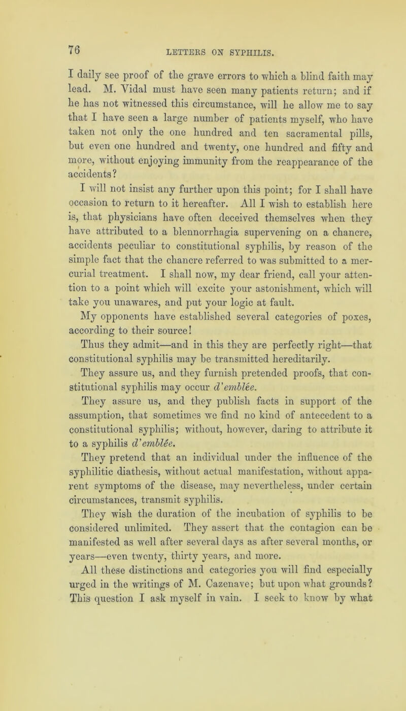 I daily see proof of the grave errors to which a blind faith may lead. M. Vidal must have seen many patients return; and if he has not witnessed this circumstance, will he allow me to say that I have seen a large number of patients myself, who have taken not only the one hundred and ten sacramental pills, but even one hundred and twenty, one hundred and fifty and more, without enjoying immunity from the reappearance of the accidents? I will not insist any further upon this point; for I shall have occasion to return to it hereafter. All I wish to establish here is, that physicians have often deceived themselves when they have attributed to a blennorrhagia supervening on a chancre, accidents peculiar to constitutional syphilis, by reason of the simple fact that the chancre referred to was submitted to a mer- curial treatment. I shall now, my dear friend, call your atten- tion to a point which will excite your astonishment, which will take you unawares, and put your logic at fault. My opponents have established several categories of poxes, according to their source! Thus they admit—and in this they are perfectly right—that constitutional syphilis may be transmitted hereditarily. They assure us, and they furnish pretended proofs, that con- stitutional syphilis may occur d’emblee. They assure us, and they publish facts in support of the assumption, that sometimes we find no kind of antecedent to a constitutional syphilis; without, however, daring to attribute it to a syphilis d’amblee. They pretend that an individual under the influence of the syphilitic diathesis, without actual manifestation, without appa- rent symptoms of the disease, may nevertheless, under certain circumstances, transmit syphilis. They wish the duration of the incubation of syphilis to be considered unlimited. They assert that the contagion can be manifested as well after several days as after several months, or years—even twenty, thirty years, and more. All these distinctions and categories you will find especially urged in the Avritings of M. Cazenave; but upon what grounds? This question I ask myself in vain. I seek to know by what