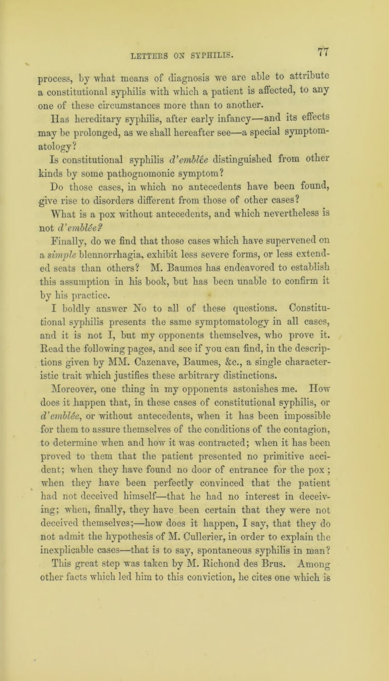 process, by what means of diagnosis we are able to attribute a constitutional syphilis with which a patient is affected, to any one of these circumstances more than to another. Has hereditary syphilis, after early infancy—and its effects may be prolonged, as we shall hereafter see—a special symptom- atology? Is constitutional syphilis d’emblce distinguished from other kinds by some pathognomonic symptom? Do those cases, in which no antecedents have been found, give rise to disorders different from those of other cases? What is a pox without antecedents, and which nevertheless is not d’emblSe? Finally, do we find that those cases which have supervened on a simple blcnnorrhagia, exhibit less severe forms, or less extend- ed seats than others? M. Baumes has endeavored to establish this assumption in his book, but has been unable to confirm it by his practice. I boldly answer No to all of these questions. Constitu- tional syphilis presents the same symptomatology in all cases, and it is not I, but my opponents themselves, who prove it. Read the following pages, and see if you can find, in the descrip- tions given by MM. Cazenave, Baumes, &c., a single character- istic trait which justifies these arbitrary distinctions. Moreover, one thing in my opponents astonishes me. How does it jiappen that, in these cases of constitutional syphilis, or d’emblSe, or without antecedents, when it has been impossible for them to assure themselves of the conditions of the contagion, to determine when and how it was contracted; when it has been proved to them that the patient presented no primitive acci- dent; when they have found no door of entrance for the pox ; when they have been perfectly convinced that the patient had not deceived himself—that he had no interest in deceiv- ing; when, finally, they have been certain that they were not deceived themselves;—how does it happen, I say, that they do not admit the hypothesis of M. Cullerier, in order to explain the inexplicable cases—that is to say, spontaneous syphilis in man? This great step was taken by hi. Richond des Brus. Among other facts which led him to this conviction, he cites one which is
