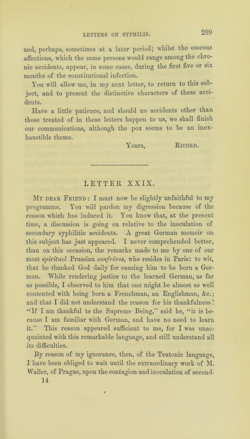 and, perhaps, sometimes at a later period; whilst the osseous affections, which the same persons would range among the chro- nic accidents, appear, in some cases, during the first five or six months of the constitutional infection. You will allow me, in my next letter, to return to this sub- ject, and to present the distinctive characters of these acci- dents. Have a little patience, and should no accidents other than those treated of in these letters happen to us, we shall finish our communications, although the pox seems to be an inex- haustible theme. Yours, Ricord. LETTER XXIX. My dear Friend : I must now1 be slightly unfaithful to my programme. You will pardon my digression because of the reason which has induced it. You know that, at the present time, a discussion is going on relative to the inoculation of secondary syphilitic accidents. A great German memoir on this subject has just appeared. I never comprehended better, than on this occasion, the remarks made to me by one of our most spirituel Prussian confreres, who resides in Paris: to wit, that he thanked God daily for causing him to be born a Ger- man. While rendering justice to the learned German, as far as possible, I observed to him that one might be almost as well contented with being born a Frenchman, an Englishman, &c.; and that I did not understand the reason for his thankfulness ! “If I am thankful to the Supreme Being,” said he, “it is be- cause I am familiar with German, and have no need to learn it.” This reason appeared sufficient to me, for I was unac- quainted with this remarkable language, and still understand all its difficulties. By reason of my ignorance, then, of the Teutonic language, I have been obliged to wait until the extraordinary work of M. Waller, of Prague, upon the contagion and inoculation of second- 14