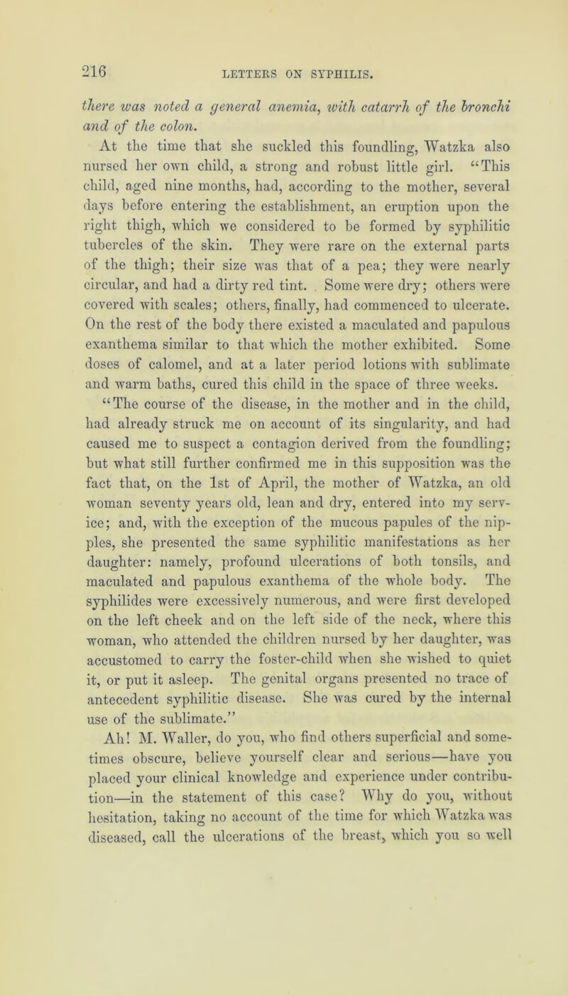 there was noted a general anemia, with catarrh of the bronchi and of the colon. At the time that she suckled this foundling, Watzka also nursed her own child, a strong and robust little girl. “This child, aged nine months, had, according to the mother, several days before entering the establishment, an eruption upon the right thigh, which we considered to be formed by syphilitic tubercles of the skin. They were rare on the external parts of the thigh; their size was that of a pea; they were nearly circular, and had a dirty red tint. Some were dry; others were covered with scales; others, finally, had commenced to ulcerate. On the rest of the body there existed a maculated and papulous exanthema similar to that which the mother exhibited. Some doses of calomel, and at a later period lotions with sublimate and warm baths, cured this child in the space of three weeks. “The course of the disease, in the mother and in the child, had already struck me on account of its singularity, and had caused me to suspect a contagion derived from the foundling; hut what still further confirmed me in this supposition was the fact that, on the 1st of April, the mother of Watzka, an old woman seventy years old, lean and dry, entered into my serv- ice; and, with the exception of the mucous papules of the nip- ples, she presented the same syphilitic manifestations as her daughter: namely, profound ulcerations of both tonsils, and maculated and papulous exanthema of the whole bod}r. The syphilides were excessively numerous, and were first developed on the left cheek and on the left side of the neck, where this woman, who attended the children nursed by her daughter, was accustomed to carry the foster-child when she wished to quiet it, or put it asleep. The genital organs presented no trace of antecedent syphilitic disease. She was cured by the internal use of the sublimate.” Ah! M. Waller, do you, who find others superficial and some- times obscure, believe yourself clear and serious—have you placed your clinical knowledge and experience under contribu- tion—in the statement of this case? Why do you, without hesitation, taking no account of the time for which Watzka was diseased, call the ulcerations of the breast, which you so well