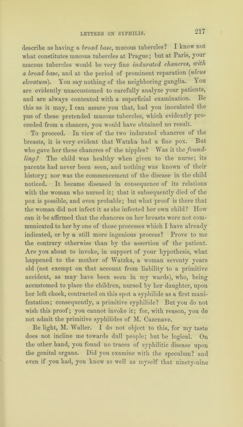 describe as having a broad base, mucous tubercles? I know not what constitutes mucous tubercles at Prague; but at Pans, your mucous tubercles would be very fine indurated chancres, with a broad base, and at the period of prominent reparation (ulcus elevatum). You say nothing of the neighboring ganglia. You are evidently unaccustomed to carefully analyze your patients, and are always contented with a superficial examination. Be this as it may, I can assure you that, had you inoculated the pus of these pretended mucous tubercles, which evidently pro- ceeded from a chancre, you would have obtained no result. To proceed. In view of the two indurated chancres of the breasts, it is very evident that Watzka had a fine pox. But who gave her these chancres of the nipples? Was it the found- ling? The child was healthy when given to the nurse; its parents had never been seen, and nothing was known of their history; nor was the commencement of the disease in the child noticed. It became diseased in consequence of its relations with the woman who nursed it; that it subsequently died of the pox is possible, and even probable; but what proof is there that the woman did not infect it as she infected her own child? How can it be affirmed that the chancres on her breasts were not com- municated to her by one of those processes which I have already indicated, or by a still more ingenious process? Prove to me the contrary otherwise than by the assertion of the patient. Are you about to invoke, in support of your hypothesis, what happened to the mother of Watzka, a woman seventy years old (not exempt on that account from liability to a primitive accident, as may have been seen in my wards), who, being accustomed to place the children, nursed by her daughter, upon her left cheek, contracted on this spot a syphilide as a first mani- festation; consequently, a primitive syphilide? But you do not wish this proof; you cannot invoke it; for, with reason, you do not admit the primitive syphilides of M. Cazenave. Be light, M. Waller. I do not object to this, for my taste does not incline me towards dull people; but be logical. On the other hand, you found no traces of syphilitic disease upon the genital organs. Did you examine with the speculum? and even if you had, you know as well as myself that ninety-nine