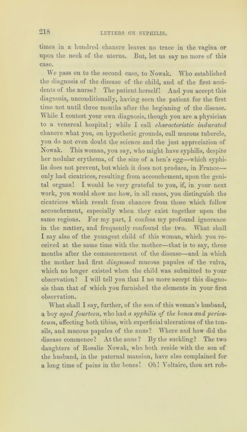 times in a hundred chancre leaves no trace in the vagina or upon the neck of the uterus. But, let us say no more of this case. We pass on to the second case, to Nowak. Who established the diagnosis of the disease of the child, and of the first acci- dents of the nurse? The patient herself! And you accept this diagnosis, unconditionally, having seen the patient for the first time not until three months after the beginning of the disease. While I contest your own diagnosis, though you are a physician to a venereal hospital; while I call characteristic indurated chancre what you, on hypothetic grounds, call mucous tubercle, you do not even doubt the science and the just appreciation of Nowak. This woman, you say, who might have syphilis, despite her nodular erythema, of the size of a hen’s egg—which syphi- lis does not prevent, but which it does not produce, in France— only had cicatrices, resulting from accouchement, upon the geni- tal organs! I would be very grateful to you, if, in your next work, you would show me how, in all cases, you distinguish the cicatrices which result from chancre from those which follow accouchement, especially when they exist together upon the same regions. For my part, I confess my profound ignorance in the matter, and frequently confound the two. What shall I say also of the youngest child of this woman, which you re- ceived at the same time with the mother—that is to say, three months after the commencement of the disease—and in which the mother had first diagnosed mucous papules of the vulva, which no longer existed when the child was submitted to your observation? I will tell you that I no more accept this diagno- sis than that of which you furnished the elements in your first observation. What shall I say, further, of the son of this woman’s husband, a boy aged fourteen, who had a syphilis of the hones and perios- teum, affecting both tibias, with superficial ulcerations of the ton- sils, and mucous papules of the anus? Where and how did the disease commence? At the anus? By the suckling? The two daughters of Rosalie Nowak, who both reside with the son of the husband, in the paternal mansion, have also complained for a long time of pains in the bones! Oh! Voltaire, thou art rob-