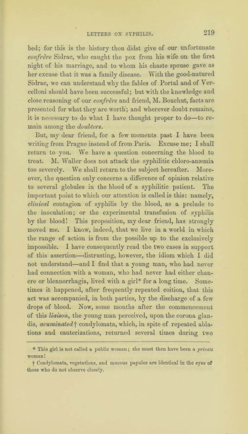 bed; for this is the history thou didst give of our unfortunate confrere Sidrac, who caught the pox from his wife on the first night of his marriage, and to whom his chaste spouse gave as her excuse that it was a family disease. With the good-natured Sidrac, we can understand why the fables of Portal and of Yer- cclloni should have been successful; but with the knowledge and close reasoning of our confrere and friend, M. Bouchut, facts are presented for what they are worth; and wherever doubt remains, it is necessary to do what I have thought proper to do—to re- main among the doubters. But, my dear friend, for a few moments past I have been writing from Prague instead of from Paris. Excuse me; I shall return to you. We have a question concerning the blood to treat. M. Waller does not attack the syphilitic chloro-anaemia too severely. We shall return to the subject hereafter. More- over, the question only concerns a difference of opinion relative to several globules in the blood of a syphilitic patient. The important point to which our attention is called is this: namely, clinical contagion of syphilis by the blood, as a prelude to the inoculation; or the experimental transfusion of syphilis by the blood! This proposition, my dear friend, has strongly moved me. I know, indeed, that we live in a world in which the range of action is from the possible up to the exclusively impossible. I have consequently read the two cases in support of this assertion—distrusting, however, the idiom which I did not understand—and I find that a young man, who had never had connection with a woman, who had never had either chan- cre or blennondiagia, lived with a girl* for a long time. Some- times it happened, after frequently repeated coition, that this act was accompanied, in both parties, by the discharge of a few drops of blood. Now, some months after the commencement of this liaison, the young man perceived, upon the corona glan- dis, acuminatedf condylomata, which, in spite of repeated abla- tions and cauterizations, returned several times during two * This girl is not called a public woman; she must then have been a private woman! -j- Condylomata, vegetations, and mucous papules are identical in the eyes of those who do not observe closely.