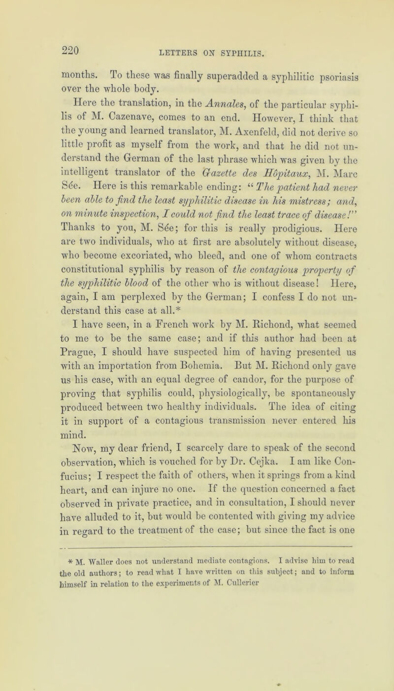 months. To these was finally superadded a syphilitic psoriasis over the whole body. Here the translation, in the Annales, of the particular syphi- lis of M. Cazenave, comes to an end. However, I think that the young and learned translator, M. Axenfeld, did not derive so little profit as myself from the work, and that he did not un- derstand the German of the last phrase which was given by the intelligent translator of the Gazette des Hbpitaux, M. Marc Sde. Here is this remarkable ending: “ The patient had never been able to find the least syphilitic disease in his mistress; and, on minute inspection, I could not find the least trace of disease /” Thanks to you, M. Sde; for this is really prodigious. Here are two individuals, who at first are absolutely without disease, who become excoriated, who bleed, and one of whom contracts constitutional syphilis by reason of the contagious property of the syphilitic blood of the other who is without disease! Here, again, I am perplexed by the German; I confess I do not un- derstand this case at all.* I have seen, in a French work by M. Richond, what seemed to me to be the same case; and if this author had been at Prague, I should have suspected him of having presented us with an importation from Bohemia. But M. Richond only gave us his case, with an equal degree of candor, for the purpose of proving that syphilis could, physiologically, be spontaneously produced between two healthy individuals. The idea of citing it in support of a contagious transmission never entered his mind. Now, my dear friend, I scarcely dare to speak of the second observation, which is vouched for by Dr. Cejka. I am like Con- fucius; I respect the faith of others, when it springs from a kind heart, and can injure no one. If the question concerned a fact observed in private practice, and in consultation, I should never have alluded to it, but would be contented with giving my advice in regard to the treatment of the case; but since the fact is one * M. Waller does not understand mediate contagions. I advise liim to read the old authors; to read what I have written on this subject; and to inform himself in relation to the experiments of M. Cullerier