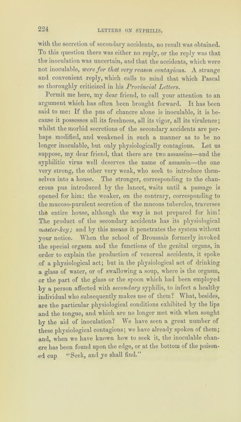 with the secretion of secondary accidents, no result was obtained. To this question there was either no reply, or the reply was that tbe inoculation was uncertain, and that the accidents, which were not inoculable, were for that very reason contagious. A strange and convenient reply, which calls to mind that which Pascal so thoroughly criticized in his Provincial Letters. Permit me here, my dear friend, to call your attention to an argument which has often been brought forward. It has been said to me: If the pus of chancre alone is inoculable, it is be- cause it possesses all its freshness, all its vigor, all its virulence; whilst the morbid secretions of the secondary accidents are per- haps modified, and weakened in such a manner as to be no longer inoculable, but only physiologically contagious. Let us suppose, my dear friend, that there are two assassins—and the syphilitic virus well deserves the name of assassin—the one very strong, the other very weak, who seek to introduce them- selves into a house. The stronger, corresponding to the chan- crous pus introduced by the lancet, waits until a passage is opened for him: the weaker, on the contrary, corresponding to the mucoso-purulent secretion of the mucous tubercles, traverses the entire house, although the way is not prepared for him! The product of the secondary accidents has its physiological master-key; and by this means it penetrates the system without your notice. When the school of Broussais formerly invoked the special orgasm and the functions of the genital organs, in order to explain the production of venereal accidents, it spoke of a physiological act; but in the physiological act of drinking a glass of water, or of swallowing a soup, where is the orgasm, or the part of the glass or the spoon which had been employed by a person affected with secondary syphilis, to infect a healthy individual who subsequently makes use of them? What, besides, are the particular physiological conditions exhibited by the lips and the tongue, and which are no longer met with when sought by the aid of inoculation? We have seen a great number of these physiological contagions; we have already spoken of them; and, when we have known how to seek it, the inoculable chan- cre has been found upon the edge, or at the bottom of the poison- ed cup “Seek, and ye shall find.”