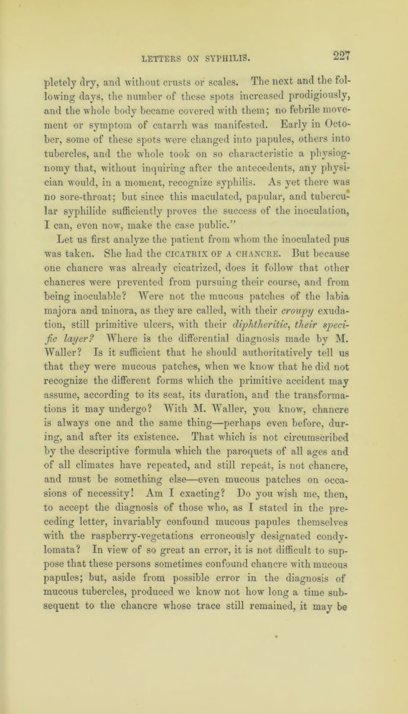 pletely dry, and without crusts or scales. The next and the fol- lowing days, the number of these spots increased prodigiously, and the whole body became covered with them; no febrile move- ment or symptom of catarrh was manifested. Early in Octo- ber, some of these spots were changed into papules, others into tubercles, and the whole took on so characteristic a physiog- nomy that, without inquiring after the antecedents, any physi- cian would, in a moment, recognize syphilis. As yet there was no sore-throat; but since this maculated, papular, and tubercu- lar syphilide sufficiently proves the success of the inoculation, I can, even now, make the case public.” Let us first analyze the patient from whom the inoculated pus was taken. She had the cicatrix of a chancre. But because one chancre was already cicatrized, does it follow that other chancres were prevented from pursuing their course, and from being inoculable? Were not the mucous patches of the labia majora and minora, as they are called, with their croupy exuda- tion, still primitive ulcers, with their diphtheritic, tlieir speci- fic layer? Where is the differential diagnosis made by M. Waller? Is it sufficient that he should authoritatively tell us that they were mucous patches, wrhen we know that he did not recognize the different forms which the primitive accident may assume, according to its seat, its duration, and the transforma- tions it may undergo? With M. Waller, you know, chancre is always one and the same thing—perhaps even before, dur- ing, and after its existence. That which is not circumscribed by the descriptive formula which the paroquets of all ages and of all climates have repeated, and still repeat, is not chancre, and must be something else—even mucous patches on occa- sions of necessity! Am I exacting? Do you wish me, then, to accept the diagnosis of those who, as I stated in the pre- ceding letter, invariably confound mucous papules themselves with the raspberry-vegetations erroneously designated condy- lomata? In view of so great an error, it is not difficult to sup- pose that these persons sometimes confound chancre with mucous papules; but, aside from possible error in the diagnosis of mucous tubercles, produced we know not how long a time sub- sequent to the chancre whose trace still remained, it may be