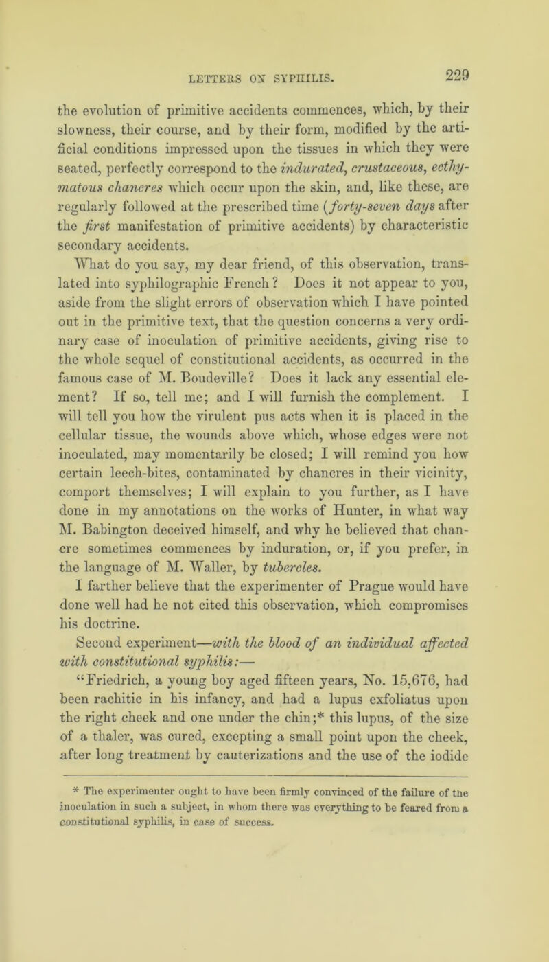 the evolution of primitive accidents commences, which, by their slowness, their course, and by their form, modified by the arti- ficial conditions imprassed upon the tissues in which they were seated, perfectly correspond to the indurated, crustaceous, ecthy- matous chancres which occur upon the skin, and, like these, are regularly followed at the prescribed time (forty-seven days after the first manifestation of primitive accidents) by characteristic secondary accidents. What do you say, my dear friend, of this observation, trans- lated into sypliilographic French? Does it not appear to you, aside from the slight errors of observation which I have pointed out in the primitive text, that the question concerns a very ordi- nary case of inoculation of primitive accidents, giving rise to the whole sequel of constitutional accidents, as occurred in the famous case of M. Boudeville? Does it lack any essential ele- ment? If so, tell me; and I will furnish the complement. I will tell you how the virulent pus acts when it is placed in the cellular tissue, the wounds above which, whose edges were not inoculated, may momentarily be closed; I will remind you how certain leech-bites, contaminated by chancres in their vicinity, comport themselves; I will explain to you further, as I have done in my annotations on the works of Hunter, in what way M. Babington deceived himself, and why he believed that chan- cre sometimes commences by induration, or, if you prefer, in the language of M. Waller, by tubercles. I farther believe that the experimenter of Prague would have done well had he not cited this observation, which compromises his doctrine. Second experiment—with the blood of an individual affected with constitutional syphilis:— “Friedrich, a young boy aged fifteen years. No. 15,676, had been rachitic in his infancy, and had a lupus exfoliatus upon the right cheek and one under the chin;* this lupus, of the size of a thaler, was cured, excepting a small point upon the cheek, after long treatment by cauterizations and the use of the iodide * The experimenter ought to hare been firmly convinced of the failure of tne inoculation in such a subject, in whom there was everything to be feared from a constitutional syphilis, in case of success.