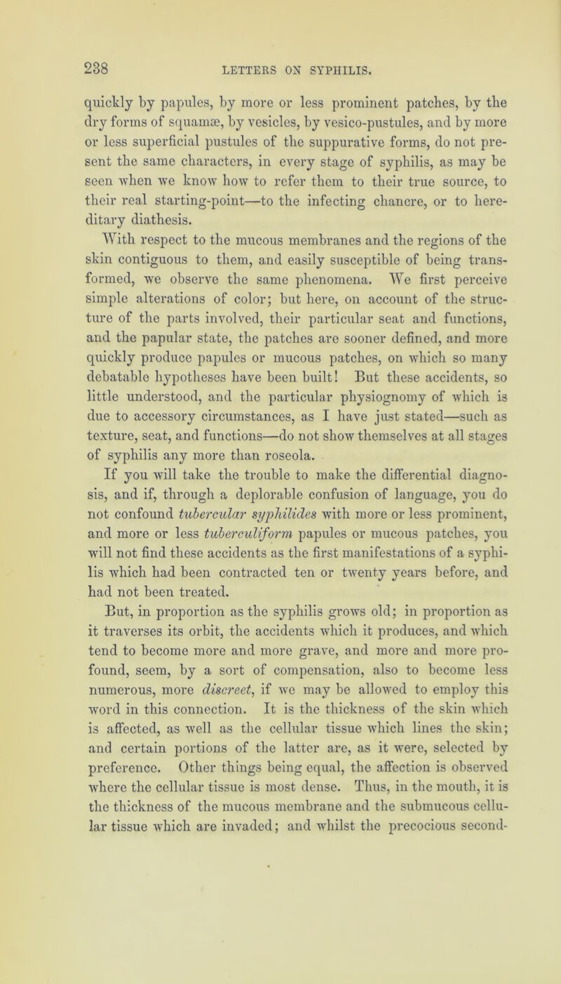 quickly by papules, by more or less prominent patches, by the dry forms of squamae, by vesicles, by vesico-pustules, and by more or less superficial pustules of the suppurative forms, do not pre- sent the same characters, in every stage of syphilis, as may be seen when we know how to refer them to their true source, to their real starting-point—to the infecting chancre, or to here- ditary diathesis. With respect to the mucous membranes and the regions of the skin contiguous to them, and easily susceptible of being trans- formed, we observe the same phenomena. We first perceive simple alterations of color; but here, on account of the struc- ture of the parts involved, their particular seat and functions, and the papular state, the patches are sooner defined, and more quickly produce papules or mucous patches, on which so many debatable hypotheses have been built! But these accidents, so little understood, and the particular physiognomy of which is due to accessory circumstances, as I have just stated—such as texture, seat, and functions—do not show themselves at all stages of syphilis any more than roseola. If you will take the trouble to make the differential diagno- sis, and if, through a deplorable confusion of language, you do not confound tubercular syplulides with more or less prominent, and more or less tuberculiform papules or mucous patches, you will not find these accidents as the first manifestations of a syphi- lis which had been contracted ten or twenty years before, and had not been treated. But, in proportion as the syphilis grows old; in proportion as it traverses its orbit, the accidents which it produces, and which tend to become more and more grave, and more and more pro- found, seem, by a sort of compensation, also to become less numerous, more discreet, if we may be allowed to employ this word in this connection. It is the thickness of the skin which is affected, as well as the cellular tissue which lines the skin; and certain portions of the latter are, as it were, selected by preference. Other things being equal, the affection is observed where the cellular tissue is most dense. Thus, in the mouth, it is the thickness of the mucous membrane and the submucous cellu- lar tissue which are invaded; and whilst the precocious second-