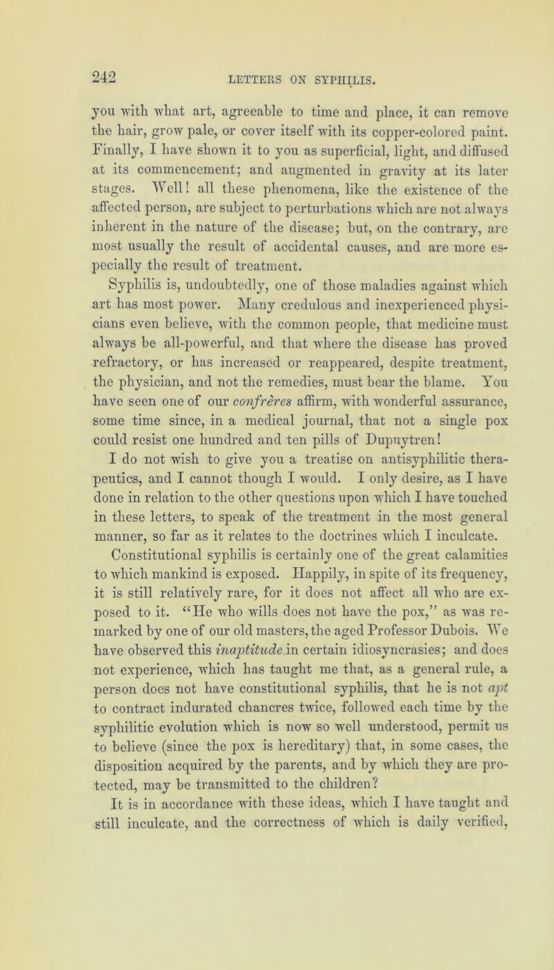 you with what art, agreeable to time and place, it can remove the hair, grow pale, or cover itself with its copper-colored paint. Finally, I have shown it to you as superficial, light, and diffused at its commencement; and augmented in gravity at its later stages. Well! all these phenomena, like the existence of the affected person, are subject to perturbations which are not always inherent in the nature of the disease; but, on the contrary, are most usually the result of accidental causes, and are more es- pecially the result of treatment. Syphilis is, undoubtedly, one of those maladies against which art has most power. Many credulous and inexperienced physi- cians even believe, with the common people, that medicine must always be all-powerful, and that where the disease has proved refractory, or has increased or reappeared, despite treatment, the physician, and not the remedies, must bear the blame. You have seen one of our confreres affirm, with wonderful assurance, some time since, in a medical journal, that not a single pox could resist one hundred and ten pills of Dupuytren! I do not wish to give you a treatise on antisyphilitic thera- peutics, and I cannot though I would. I only desire, as I have done in relation to the other questions upon which I have touched in these letters, to speak of the treatment in the most general manner, so far as it relates to the doctrines which I inculcate. Constitutional syphilis is certainly one of the great calamities to which mankind is exposed. Happily, in spite of its frequency, it is still relatively rare, for it does not affect all who are ex- posed to it. “He who wills does not have the pox,” as was re- marked by one of our old masters, the aged Professor Dubois. We have obsei’ved this inaptitude in certain idiosyncrasies; and does not experience, which has taught me that, as a general rule, a person does not have constitutional syphilis, that he is not apt to contract indurated chancres twice, followed each time by the syphilitic evolution which is now so well understood, permit us to believe (since the pox is hereditary) that, in some cases, the disposition acquired by the parents, and by which they are pro- tected, may be transmitted to the children? It is in accordance with these ideas, which I have taught and still inculcate, and the correctness of which is daily verified,