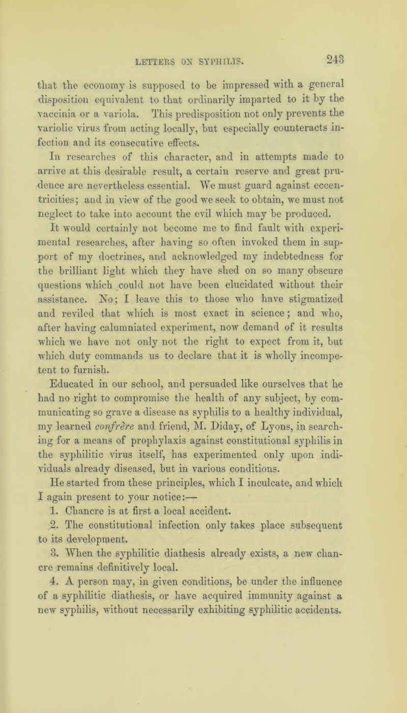 that the economy is supposed to be impressed with a general disposition equivalent to that ordinarily imparted to it by the vaccinia or a variola. This predisposition not only prevents the variolic virus from acting locally, but especially counteracts in- fection and its consecutive effects. In researches of this character, and in attempts made to arrive at this desirable result, a certain reserve and great pru- dence are nevertheless essential. We must guard against eccen- tricities; and in view of the good we seek to obtain, we must not neglect to take into account the evil which may be produced. It would certainly not become me to find fault with experi- mental researches, after having so often invoked them in sup- port of my doctrines, and acknowledged my indebtedness for the brilliant light which they have shed on so many obscure questions which could not have been elucidated without, their assistance. No; I leave this to those wTho have stigmatized and reviled that which is most exact in science; and who, after having calumniated experiment, now demand of it results which we have not only not the right to expect from it, but which duty commands us to declare that it is wholly incompe- tent to furnish. Educated in our school, and persuaded like ourselves that he had no right to compromise the health of any subject, by com- municating so grave a disease as syphilis to a healthy individual, my learned confrere and friend, M. Diday, of Lyons, in search- ing for a means of prophylaxis against constitutional syphilis in the syphilitic virus itself, has experimented only upon indi- viduals already diseased, but in various conditions. He started from these principles, which I inculcate, and which I again present to your notice:— 1. Chancre is at first a local accident. 2. The constitutional infection only takes place subsequent to its development. 3. When the syphilitic diathesis already exists, a new chan- cre remains definitively local. 4. A person may, in given conditions, be under the influence of a syphilitic diathesis, or have acquired immunity against a new syphilis, without necessarily exhibiting syphilitic accidents.