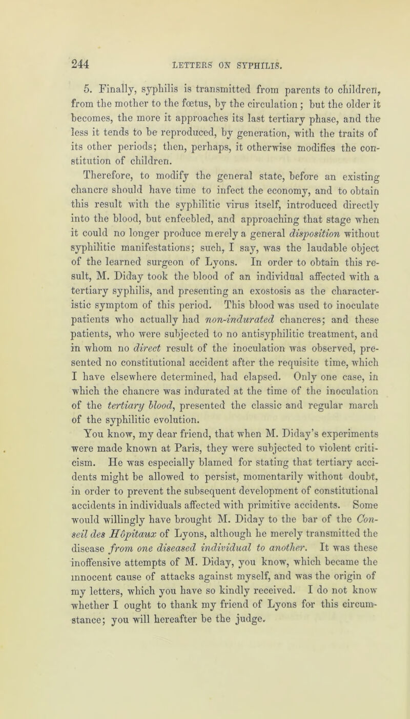 5. Finally, syphilis is transmitted from parents to children, from the mother to the foetus, by the circulation ; hut the older it becomes, the more it approaches its last tertiary phase, and the less it tends to be reproduced, by generation, -with the traits of its other periods; then, perhaps, it otherwise modifies the con- stitution of children. Therefore, to modify the general state, before an existing chancre should have time to infect the economy, and to obtain this result with the syphilitic virus itself, introduced directly into the blood, but enfeebled, and approaching that stage when it could no longer produce merely a general disposition without syphilitic manifestations; such, I say, was the laudable object of the learned surgeon of Lyons. In order to obtain this re- sult, M. Diday took the blood of an individual affected with a tertiary syphilis, and presenting an exostosis as the character- istic symptom of this period. This blood was used to inoculate patients who actually had non-indurated chancres; and these patients, who were subjected to no antisyphilitic treatment, and in whom no direct result of the inoculation was observed, pre- sented no constitutional accident after the requisite time, which I have elsewhere determined, had elapsed. Only one case, in which the chancre was indurated at the time of the inoculation of the tei'tiary blood, presented the classic and regular march of the syphilitic evolution. You know, my dear friend, that when M. Diday’s experiments were made known at Paris, they were subjected to violent criti- cism. He was especially blamed for stating that tertiary acci- dents might be allowed to persist, momentarily without doubt, in order to prevent the subsequent development of constitutional accidents in individuals affected with primitive accidents. Some would willingly have brought M. Diday to the bar of the Con- seil des Hopitaux of Lyons, although he merely transmitted the disease from, one diseased individual to another. It was these inoffensive attempts of M. Diday, you know, which became the innocent cause of attacks against myself, and was the origin of my letters, which you have so kindly received. I do not know whether I ought to thank my friend of Lyons far this circum- stance; you will hereafter be the judge.