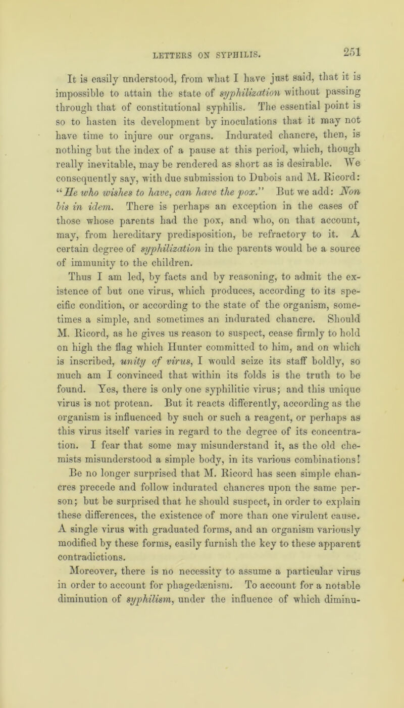 It is easily understood, from what I have just said, that it is impossible to attain the state of syphilization without passing through that of constitutional syphilis. The essential point is so to hasten its development by inoculations that it may not have time to injure our organs. Indurated chancre, then, is nothing but the index of a pause at this period, which, though really inevitable, may be rendered as short as is desirable. We consequently say, with due submission to Dubois and M. Ricord: “He who wishes to have, can have the pox.” But we add: Non bis in idem. There is perhaps an exception in the cases of those whose parents had the pox, and who, on that account, may, from heroditary predisposition, be refractory to it. A certain degree of syphilization in the parents would be a source of immunity to the children. Thus I am led, by facts and by reasoning, to admit the ex- istence of but one virus, which produces, according to its spe- cific condition, or according to the state of the organism, some- times a simple, and sometimes an indurated chancre. Should M. Ricord, as he gives us reason to suspect, cease firmly to hold on high the Hag which Hunter committed to him, and on which is inscribed, unity of virus, I would seize its staff boldly, so much am I convinced that within its folds is the truth to be found. Yes, there is only one syphilitic virus; and this unique virus is not protean. But it reacts differently, according as the organism is influenced by such or such a reagent, or perhaps as this virus itself varies in regard to the degree of its concentra- tion. I fear that some may misunderstand it, as the old che- mists misunderstood a simple body, in its various combinations! Be no longer surprised that M. Ricord has seen simple chan- cres precede and follow indurated chancres upon the same per- son; but be surprised that he should suspect, in order to explain these differences, the existence of more than one virulent cause. A single virus with graduated forms, and an organism variously modified by these forms, easily furnish the key to these apparent contradictions. Moreover, there is no necessity to assume a particular virus in order to account for phagedmnism. To account for a notable diminution of syphilism, under the influence of which diminu-