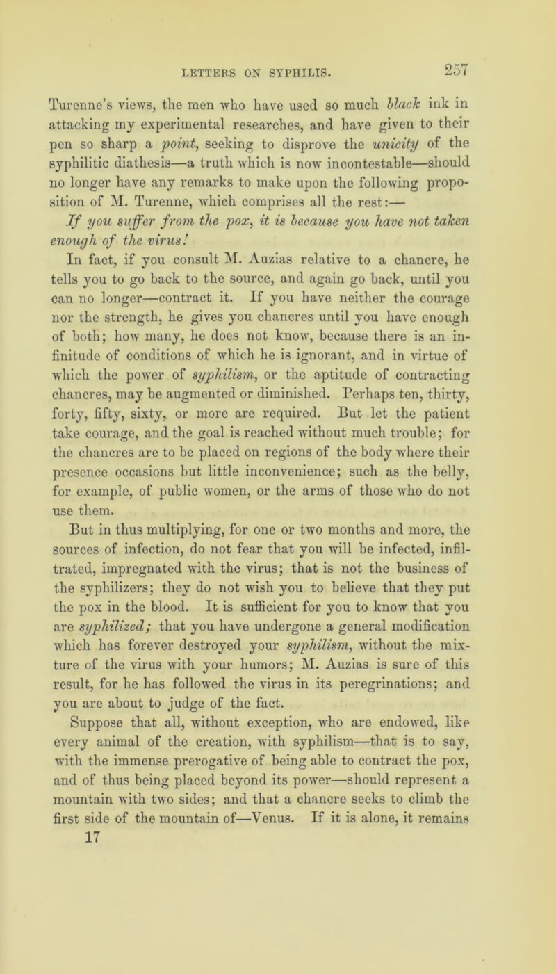 Turenne’s views, the men who have used so much black ink in attacking my experimental researches, and have given to their pen so sharp a point, seeking to disprove the unicity of the syphilitic diathesis—a truth which is nowT incontestable—should no longer have any remarks to make upon the following propo- sition of M. Turenne, Avhich comprises all the rest:— If you suffer from the pox, it is because you leave not taken enough of the virus! In fact, if you consult M. Auzias relative to a chancre, he tells you to go back to the source, and again go back, until you can no longer—contract it. If you have neither the courage nor the strength, he gives you chancres until you have enough of both; how many, he does not know, because there is an in- finitude of conditions of which he is ignorant, and in virtue of which the power of syphilism, or the aptitude of contracting chancres, may be augmented or diminished. Perhaps ten, thirty, forty, fifty, sixty, or more are required. But let the patient take courage, and the goal is reached without much trouble; for the chancres are to be placed on regions of the body where their presence occasions but little inconvenience; such as the belly, for example, of public women, or the arms of those who do not use them. But in thus multiplying, for one or two months and more, the sources of infection, do not fear that you will be infected, infil- trated, impregnated with the virus; that is not the business of the syphilizers; they do not wish you to believe that they put the pox in the blood. It is sufficient for you to know that you are syphilized; that you have undergone a general modification which has forever destroyed your syphilism, without the mix- ture of the virus with your humors; M. Auzias is sure of this result, for he has followed the virus in its peregrinations; and you are about to judge of the fact. Suppose that all, without exception, who are endowed, like every animal of the creation, with syphilism—that is to say, with the immense prerogative of being able to contract the pox, and of thus being placed beyond its power—should represent a mountain with two sides; and that a chancre seeks to climb the first side of the mountain of—Venus. If it is alone, it remains 17