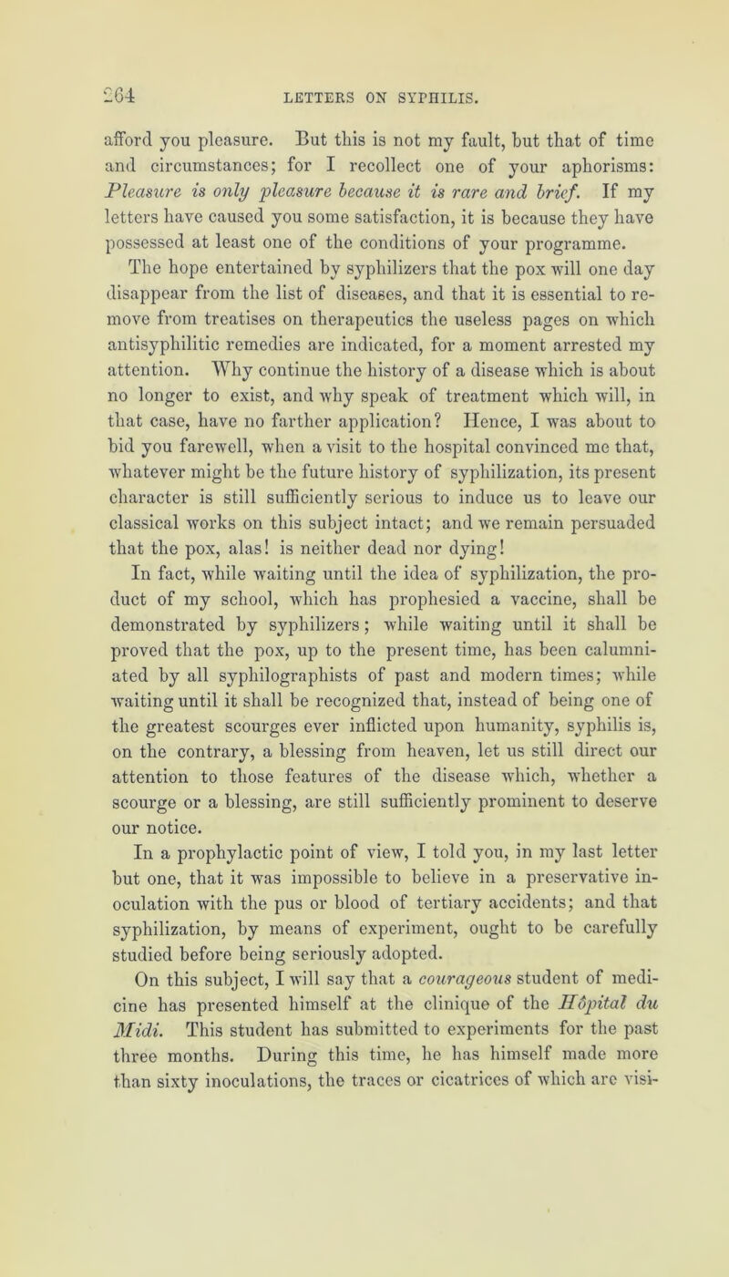 afford you pleasure. But this is not my fault, hut that of time and circumstances; for I recollect one of your aphorisms: Pleasure is only pleasure because it is rare and brief. If my letters have caused you some satisfaction, it is because they have possessed at least one of the conditions of your programme. The hope entertained by syphilizers that the pox will one day disappear from the list of diseases, and that it is essential to re- move from treatises on therapeutics the useless pages on which antisyphilitic remedies are indicated, for a moment arrested my attention. Why continue the history of a disease which is about no longer to exist, and why speak of treatment which will, in that case, have no farther application? Hence, I was about to hid you farewell, when a visit to the hospital convinced me that, whatever might be the future history of syphilization, its present character is still sufficiently serious to induce us to leave our classical works on this subject intact; and we remain persuaded that the pox, alas! is neither dead nor dying! In fact, while waiting until the idea of syphilization, the pro- duct of my school, which has prophesied a vaccine, shall be demonstrated by syphilizers ; while waiting until it shall be proved that the pox, up to the present time, has been calumni- ated by all syphilographists of past and modern times; while waiting until it shall be recognized that, instead of being one of the greatest scourges ever inflicted upon humanity, syphilis is, on the contrary, a blessing from heaven, let us still direct our attention to those features of the disease which, whether a scourge or a blessing, are still sufficiently prominent to deserve our notice. In a prophylactic point of view, I told you, in my last letter hut one, that it was impossible to believe in a preservative in- oculation with the pus or blood of tertiary accidents; and that syphilization, by means of experiment, ought to be carefully studied before being seriously adopted. On this subject, I will say that a courageous student of medi- cine has presented himself at the clinique of the HCrpital du Midi. This student has submitted to experiments for the past three months. During this time, he has himself made more than sixty inoculations, the traces or cicatrices of which arc visi-